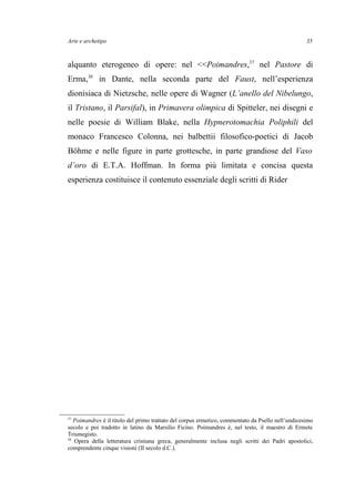 Arte e archetipo
alquanto eterogeneo di opere: nel <<Poimandres,37
nel Pastore di
Erma,38
in Dante, nella seconda parte del Faust, nell’esperienza
dionisiaca di Nietzsche, nelle opere di Wagner (L’anello del Nibelungo,
il Tristano, il Parsifal), in Primavera olimpica di Spitteler, nei disegni e
nelle poesie di William Blake, nella Hypnerotomachia Poliphili del
monaco Francesco Colonna, nei balbettii filosofico-poetici di Jacob
Böhme e nelle figure in parte grottesche, in parte grandiose del Vaso
d’oro di E.T.A. Hoffman. In forma più limitata e concisa questa
esperienza costituisce il contenuto essenziale degli scritti di Rider
37
Poimandres è il titolo del primo trattato del corpus ermetico, commentato da Psello nell’undicesimo
secolo e poi tradotto in latino da Marsilio Ficino. Poimandres è, nel testo, il maestro di Ermete
Trismegisto.
38
Opera della letteratura cristiana greca, generalmente inclusa negli scritti dei Padri apostolici,
comprendente cinque visioni (II secolo d.C.).
35
 