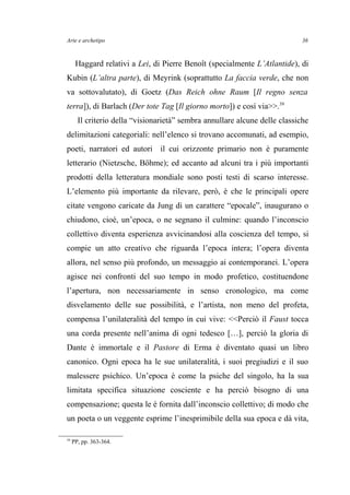 Arte e archetipo
Haggard relativi a Lei, di Pierre Benoît (specialmente L’Atlantide), di
Kubin (L’altra parte), di Meyrink (soprattutto La faccia verde, che non
va sottovalutato), di Goetz (Das Reich ohne Raum [Il regno senza
terra]), di Barlach (Der tote Tag [Il giorno morto]) e così via>>.39
Il criterio della “visionarietà” sembra annullare alcune delle classiche
delimitazioni categoriali: nell’elenco si trovano accomunati, ad esempio,
poeti, narratori ed autori il cui orizzonte primario non è puramente
letterario (Nietzsche, Böhme); ed accanto ad alcuni tra i più importanti
prodotti della letteratura mondiale sono posti testi di scarso interesse.
L’elemento più importante da rilevare, però, è che le principali opere
citate vengono caricate da Jung di un carattere “epocale”, inaugurano o
chiudono, cioè, un’epoca, o ne segnano il culmine: quando l’inconscio
collettivo diventa esperienza avvicinandosi alla coscienza del tempo, si
compie un atto creativo che riguarda l’epoca intera; l’opera diventa
allora, nel senso più profondo, un messaggio ai contemporanei. L’opera
agisce nei confronti del suo tempo in modo profetico, costituendone
l’apertura, non necessariamente in senso cronologico, ma come
disvelamento delle sue possibilità, e l’artista, non meno del profeta,
compensa l’unilateralità del tempo in cui vive: <<Perciò il Faust tocca
una corda presente nell’anima di ogni tedesco […], perciò la gloria di
Dante è immortale e il Pastore di Erma è diventato quasi un libro
canonico. Ogni epoca ha le sue unilateralità, i suoi pregiudizi e il suo
malessere psichico. Un’epoca è come la psiche del singolo, ha la sua
limitata specifica situazione cosciente e ha perciò bisogno di una
compensazione; questa le è fornita dall’inconscio collettivo; di modo che
un poeta o un veggente esprime l’inesprimibile della sua epoca e dà vita,
39
PP, pp. 363-364.
36
 