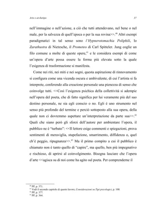 Arte e archetipo
nell’immagine o nell’azione, a ciò che tutti attendevano, nel bene o nel
male, per la salvezza di quell’epoca o per la sua rovina>>.40
Altri esempi
paradigmatici in tal senso sono l’Hypnerotomachia Poliphili, lo
Zarathustra di Nietzsche, il Prometeo di Carl Spitteler. Jung coglie un
filo comune a molte di queste opere,41
e le considera esempi di come
un’opera d’arte possa essere la forma più elevata sotto la quale
l’esigenza di trasformazione si manifesta.
Come nei riti, nei miti e nei sogni, questa aspirazione di rinnovamento
si configura come una vicenda oscura e ambivalente, di cui l’artista si fa
interprete, conferendo alla creazione personale una pienezza di senso che
coinvolge tutti. <<Così l’esigenza psichica della collettività si adempie
nell’opera del poeta, che di fatto significa per lui veramente più del suo
destino personale, ne sia egli conscio o no. Egli è uno strumento nel
senso più profondo del termine e perciò sottoposto alla sua opera, della
quale non ci dovremmo aspettare un’interpretazione da parte sua>>.42
Quali che siano però gli sforzi dell’autore per ambientare l’opera, il
pubblico ne è “turbato”: <<Il lettore esige commenti e spiegazioni, prova
sentimenti di meraviglia, stupefazione, smarrimento, diffidenza o, quel
ch’è peggio, ripugnanza>>.43
Ma il primo compito a cui il pubblico è
chiamato non è tanto quello di “capire”, ma quello, ben più impegnativo
e rischioso, di aprirsi al coinvolgimento. Bisogna lasciare che l’opera
d’arte <<agisca su di noi come ha agito sul poeta. Per comprenderne il
40
PP, p. 371.
41
Vedi il secondo capitolo di questo lavoro, Considerazioni su Tipi psicologici, p. 100.
42
PP, p. 377.
43
PP, p. 364.
37
 