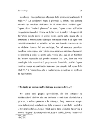 Arte e archetipo
significato , bisogna lasciarsi plasmare da lei come essa ha plasmato il
poeta>>.44
Ad equiparare poeta e pubblico è, infatti, una comune
passività nei confronti dell’opera. Se il lettore deve “lasciare agire”
l’opera, deve “lasciarsi plasmare” da essa, l’opera cresce nell’artista
comportandosi con lui <<come un figlio verso la madre>>. La passività
dell’artista risulta essere in primo luogo, quella della madre che si
abbandona al ritmo naturale del figlio che cresce dentro di sé: ogni volta
che dall’inconscio di un individuo un’idea sale fino alla coscienza o che
un simbolo rimonta dal suo archetipo fino ad assumere posizione
manifesta in un sogno, una visione o una creazione artistica, il processo
in questione è simile a quello della venuta alla luce di un bambino
dall’oscuro ricettacolo del grembo materno. Ma poi, dato che <<la
psicologia della creatività è propriamente femminile, poiché l’opera
creativa erompe da profondità inconsce, cioè proprio dal regno delle
Madri>>,45
è l’opera stessa che si rivela materna e creatrice nei confronti
del figlio artista.
<<Soltanto un poeta potrebbe iniziare a comprendere…>>
Nel corso della propria speculazione, sia che indagasse le
manifestazioni cliniche, sia che studiasse la tradizione alchimistica e
gnostica, la cultura popolare e la mitologia, Jung mantenne sempre
come indicatore di rotta la ricerca delle immagini primordiali, i simboli e
le loro manifestazioni. Se per Freud quello della sessualità fu un vero e
proprio “dogma”, l’archetipo risultò, fuor di dubbio, il vero interesse di
44
PP, p. 377.
45
PP, p. 376.
38
 