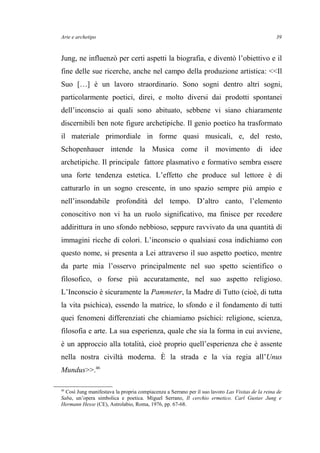 Arte e archetipo
Jung, ne influenzò per certi aspetti la biografia, e diventò l’obiettivo e il
fine delle sue ricerche, anche nel campo della produzione artistica: <<Il
Suo […] è un lavoro straordinario. Sono sogni dentro altri sogni,
particolarmente poetici, direi, e molto diversi dai prodotti spontanei
dell’inconscio ai quali sono abituato, sebbene vi siano chiaramente
discernibili ben note figure archetipiche. Il genio poetico ha trasformato
il materiale primordiale in forme quasi musicali, e, del resto,
Schopenhauer intende la Musica come il movimento di idee
archetipiche. Il principale fattore plasmativo e formativo sembra essere
una forte tendenza estetica. L’effetto che produce sul lettore è di
catturarlo in un sogno crescente, in uno spazio sempre più ampio e
nell’insondabile profondità del tempo. D’altro canto, l’elemento
conoscitivo non vi ha un ruolo significativo, ma finisce per recedere
addirittura in uno sfondo nebbioso, seppure ravvivato da una quantità di
immagini ricche di colori. L’inconscio o qualsiasi cosa indichiamo con
questo nome, si presenta a Lei attraverso il suo aspetto poetico, mentre
da parte mia l’osservo principalmente nel suo spetto scientifico o
filosofico, o forse più accuratamente, nel suo aspetto religioso.
L’Inconscio è sicuramente la Pammeter, la Madre di Tutto (cioè, di tutta
la vita psichica), essendo la matrice, lo sfondo e il fondamento di tutti
quei fenomeni differenziati che chiamiamo psichici: religione, scienza,
filosofia e arte. La sua esperienza, quale che sia la forma in cui avviene,
è un approccio alla totalità, cioè proprio quell’esperienza che è assente
nella nostra civiltà moderna. È la strada e la via regia all’Unus
Mundus>>.46
46
Così Jung manifestava la propria compiacenza a Serrano per il suo lavoro Las Visitas de la reina de
Saba, un’opera simbolica e poetica. Miguel Serrano, Il cerchio ermetico. Carl Gustav Jung e
Hermann Hesse (CE), Astrolabio, Roma, 1976, pp. 67-68.
39
 