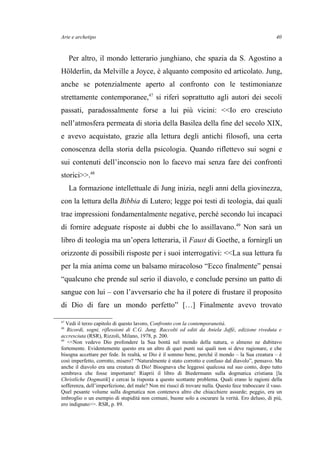 Arte e archetipo
Per altro, il mondo letterario junghiano, che spazia da S. Agostino a
Hölderlin, da Melville a Joyce, è alquanto composito ed articolato. Jung,
anche se potenzialmente aperto al confronto con le testimonianze
strettamente contemporanee,47
si riferì soprattutto agli autori dei secoli
passati, paradossalmente forse a lui più vicini: <<Io ero cresciuto
nell’atmosfera permeata di storia della Basilea della fine del secolo XIX,
e avevo acquistato, grazie alla lettura degli antichi filosofi, una certa
conoscenza della storia della psicologia. Quando riflettevo sui sogni e
sui contenuti dell’inconscio non lo facevo mai senza fare dei confronti
storici>>.48
La formazione intellettuale di Jung inizia, negli anni della giovinezza,
con la lettura della Bibbia di Lutero; legge poi testi di teologia, dai quali
trae impressioni fondamentalmente negative, perché secondo lui incapaci
di fornire adeguate risposte ai dubbi che lo assillavano.49
Non sarà un
libro di teologia ma un’opera letteraria, il Faust di Goethe, a fornirgli un
orizzonte di possibili risposte per i suoi interrogativi: <<La sua lettura fu
per la mia anima come un balsamo miracoloso “Ecco finalmente” pensai
“qualcuno che prende sul serio il diavolo, e conclude persino un patto di
sangue con lui – con l’avversario che ha il potere di frustare il proposito
di Dio di fare un mondo perfetto” […] Finalmente avevo trovato
47
Vedi il terzo capitolo di questo lavoro, Confronto con la contemporaneità.
48
Ricordi, sogni, riflessioni di C.G. Jung. Raccolti ed editi da Aniela Jaffé, edizione riveduta e
accresciuta (RSR), Rizzoli, Milano, 1978, p. 200.
49
<<Non vedevo Dio profondere la Sua bontà nel mondo della natura, o almeno ne dubitavo
fortemente. Evidentemente questo era un altro di quei punti sui quali non si deve ragionare, e che
bisogna accettare per fede. In realtà, se Dio è il sommo bene, perché il mondo – la Sua creatura – è
così imperfetto, corrotto, misero? “Naturalmente è stato corrotto e confuso dal diavolo”, pensavo. Ma
anche il diavolo era una creatura di Dio! Bisognava che leggessi qualcosa sul suo conto, dopo tutto
sembrava che fosse importante! Riaprii il libro di Biedermann sulla dogmatica cristiana [la
Christliche Dogmatik] e cercai la risposta a questo scottante problema. Quali erano le ragioni della
sofferenza, dell’imperfezione, del male? Non mi riuscì di trovare nulla. Questo fece traboccare il vaso.
Quel pesante volume sulla dogmatica non conteneva altro che chiacchiere assurde; peggio, era un
imbroglio o un esempio di stupidità non comuni, buone solo a oscurare la verità. Ero deluso, di più,
ero indignato>>. RSR, p. 89.
40
 