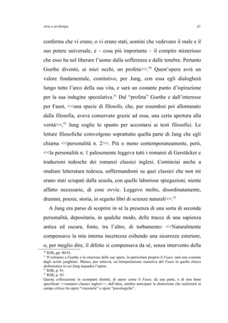 Arte e archetipo
conferma che vi erano, o vi erano stati, uomini che vedevano il male e il
suo potere universale, e – cosa più importante – il compito misterioso
che esso ha nel liberare l’uomo dalla sofferenza e dalle tenebre. Pertanto
Goethe diventò, ai miei occhi, un profeta>>.50
Quest’opera avrà un
valore fondamentale, costitutivo, per Jung, con essa egli dialogherà
lungo tutto l’arco della sua vita, e sarà un costante punto d’ispirazione
per la sua indagine speculativa.51
Dal “profeta” Goethe e dall’interesse
per Faust, <<una specie di filosofo, che, pur essendosi poi allontanato
dalla filosofia, aveva conservato grazie ad essa, una certa apertura alla
verità>>,52
Jung coglie lo spunto per accostarsi ai testi filosofici. Le
letture filosofiche coinvolgono soprattutto quella parte di Jung che egli
chiama <<personalità n. 2>>. Più o meno contemporaneamente, però,
<<la personalità n. 1 palesemente leggeva tutti i romanzi di Gerstäcker e
traduzioni tedesche dei romanzi classici inglesi. Cominciai anche a
studiare letteratura tedesca, soffermandomi su quei classici che non mi
erano stati sciupati dalla scuola, con quelle laboriose spiegazioni, niente
affatto necessarie, di cose ovvie. Leggevo molto, disordinatamente,
drammi, poesie, storia, in seguito libri di scienze naturali>>.53
A Jung era parso di scoprire in sé la presenza di una sorta di seconda
personalità, depositaria, in qualche modo, delle tracce di una sapienza
antica ed oscura, fonte, tra l’altro, di turbamento: <<Naturalmente
compensavo la mia interna incertezza esibendo una sicurezza esteriore,
o, per meglio dire, il difetto si compensava da sé, senza intervento della
50
RSR, pp. 90-91.
51
Il richiamo a Goethe e la citazione delle sue opere, in particolare proprio il Faust, sarà una costante
degli scritti junghiani. Manca, pur tuttavia, un’interpretazione esaustiva del Faust in quella chiave
alchimistica in cui Jung inquadra l’opera.
52
RSR, p. 91.
53
RSR, p. 93.
Questa collocazione in scomparti distinti, di opere come il Faust, da una parte, e di non bene
specificati <<romanzi classici inglesi>>, dall’altra, sembra anticipare la distinzione che realizzerà in
campo critico tra opere “visionarie” e opere “psicologiche”.
41
 