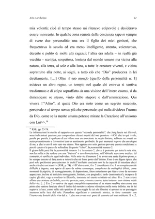 Arte e archetipo
mia volontà; cioè al tempo stesso mi ritenevo colpevole e desideravo
essere innocente. In qualche zona remota della coscienza sapevo sempre
di avere due personalità: una era il figlio dei miei genitori, che
frequentava la scuola ed era meno intelligente, attento, volenteroso,
decente e pulito di molti alti ragazzi; l’altra era adulta – in realtà già
vecchia – scettica, sospettosa, lontana dal mondo umano ma vicina alla
natura, alla terra, al sole e alla luna, a tutte le creature viventi, e vicina
soprattutto alla notte, ai sogni, a tutto ciò che “Dio” produceva in lei
direttamente. […] Oltre il suo mondo [quello della personalità n. 1]
esisteva un altro regno, un tempio nel quale chi entrava si sentiva
trasformato e di colpo sopraffatto da una visione dell’intero cosmo, sì da
dimenticare se stesso, vinto dallo stupore e dall’ammirazione. Qui
viveva l’“Altro”, al quale Dio era noto come un segreto nascosto,
personale e al tempo stesso più che personale; qui nulla divideva l’uomo
da Dio, come se la mente umana potesse mirare la Creazione all’unisono
con Lui>>.54
54
RSR, pp. 73-74.
Le informazioni in merito al rapporto con questa “seconda personalità”, che Jung lascia nei Ricordi,
sono indicazioni preziose per comprendere alcuni aspetti del suo pensiero: <<Ciò che io qui rivelo,
parola per parola, è qualcosa di cui allora non ero cosciente in modo distinto, sebbene ne avessi un
netto presentimento e l’avvertissi con un sentimento profondo. In quei momenti sapevo che ero degno
di me, e che io ero il mio vero me stesso. Non appena ero solo, potevo provare questa condizione: e
perciò cercavo la pace e la solitudine di questo “Altro”, la personalità numero 2.
Il gioco delle parti fra la personalità numero 1 e la numero 2, che si è protratto per tutta la mia vita,
non ha nulla a che vedere con una “frattura” o una dissociazione, nell’abituale accezione medica. Al
contrario, si verifica in ogni individuo. Nella mia vita il numero 2 ha avuto una parte di primo piano, e
ho sempre cercato di fare posto a tutto ciò che mi fosse posto dall’intimo. Esso è una figura tipica, che
però solo pochissimi percepiscono: in molti l’intelletto cosciente non ha la capacità di intendere che è
anche ciò che essi sono>> (RSR, p. 74). <<D’altro canto, il n. 2 considerava il n. 1 un compito morale
difficile e ingrato, una specie di peso da subire comunque, complicato da molteplici difetti, come
momenti di pigrizia, di scoraggiamento, di depressione, fatuo entusiasmo per idee e cose da nessuno
apprezzate, incline ad amicizie immaginarie, limitato, con pregiudizi, tardo (matematica!), incapace di
capire gli altri, vago e confuso in filosofia, insomma né onesto cristiano né altro. Il n. 2 non aveva
affatto un carattere definibile, era vita peracta; nato, vissuto e morto, tutto insieme: una visione totale
della vita. […] Il n. 2 avvertiva che ogni concepibile espressione di se stesso sarebbe stata come una
pietra che venisse lanciata oltre il limite del mondo e cadesse silenziosa nella notte infinita: ma in lui
regnava la luce, come nelle sale spaziose di una reggia le cui alte finestre si aprono su un paesaggio
immerso nella luce del sole. Possedeva significato e continuità storica, in forte contrasto con
l’incoerente fortuità della vita del n. 1, che non aveva veri punti di contatto col suo ambiente. Il n. 2,
42
 