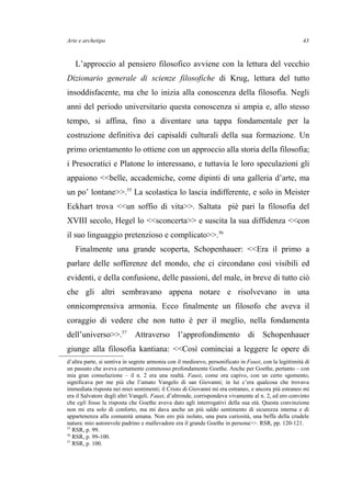 Arte e archetipo
L’approccio al pensiero filosofico avviene con la lettura del vecchio
Dizionario generale di scienze filosofiche di Krug, lettura del tutto
insoddisfacente, ma che lo inizia alla conoscenza della filosofia. Negli
anni del periodo universitario questa conoscenza si ampia e, allo stesso
tempo, si affina, fino a diventare una tappa fondamentale per la
costruzione definitiva dei capisaldi culturali della sua formazione. Un
primo orientamento lo ottiene con un approccio alla storia della filosofia;
i Presocratici e Platone lo interessano, e tuttavia le loro speculazioni gli
appaiono <<belle, accademiche, come dipinti di una galleria d’arte, ma
un po’ lontane>>.55
La scolastica lo lascia indifferente, e solo in Meister
Eckhart trova <<un soffio di vita>>. Saltata piè pari la filosofia del
XVIII secolo, Hegel lo <<sconcerta>> e suscita la sua diffidenza <<con
il suo linguaggio pretenzioso e complicato>>.56
Finalmente una grande scoperta, Schopenhauer: <<Era il primo a
parlare delle sofferenze del mondo, che ci circondano così visibili ed
evidenti, e della confusione, delle passioni, del male, in breve di tutto ciò
che gli altri sembravano appena notare e risolvevano in una
onnicomprensiva armonia. Ecco finalmente un filosofo che aveva il
coraggio di vedere che non tutto è per il meglio, nella fondamenta
dell’universo>>.57
Attraverso l’approfondimento di Schopenhauer
giunge alla filosofia kantiana: <<Così cominciai a leggere le opere di
d’altra parte, si sentiva in segrete armonia con il medioevo, personificato in Faust, con la legittimità di
un passato che aveva certamente commosso profondamente Goethe. Anche per Goethe, pertanto – con
mia gran consolazione – il n. 2 era una realtà. Faust, come ora capivo, con un certo sgomento,
significava per me più che l’amato Vangelo di san Giovanni; in lui c’era qualcosa che trovava
immediata risposta nei miei sentimenti; il Cristo di Giovanni mi era estraneo, e ancora più estraneo mi
era il Salvatore degli altri Vangeli. Faust, d’altronde, corrispondeva vivamente al n. 2, ed ero convinto
che egli fosse la risposta che Goethe aveva dato agli interrogativi della sua età. Questa convinzione
non mi era solo di conforto, ma mi dava anche un più saldo sentimento di sicurezza interna e di
appartenenza alla comunità umana. Non ero più isolato, una pura curiosità, una beffa della crudele
natura: mio autorevole padrino e mallevadore era il grande Goethe in persona>>. RSR, pp. 120-121.
55
RSR, p. 99.
56
RSR, p. 99-100.
57
RSR, p. 100.
43
 