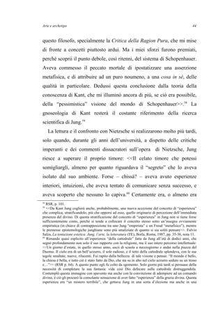 Arte e archetipo
questo filosofo, specialmente la Critica della Ragion Pura, che mi mise
di fronte a concetti piuttosto ardui. Ma i miei sforzi furono premiati,
perché scoprii il punto debole, così ritenni, del sistema di Schopenhauer.
Aveva commesso il peccato mortale di ipostatizzare una asserzione
metafisica, e di attribuire ad un puro noumeno, a una cosa in sé, delle
qualità in particolare. Dedussi questa conclusione dalla teoria della
conoscenza di Kant, che mi illuminò ancora di più, se ciò era possibile,
della “pessimistica” visione del mondo di Schopenhauer>>.58
La
gnoseologia di Kant resterà il costante riferimento della ricerca
scientifica di Jung.59
La lettura e il confronto con Nietzsche si realizzarono molto più tardi,
solo quando, durante gli anni dell’università, a dispetto delle critiche
imperanti e dei commenti dissacratori sull’opera di Nietzsche, Jung
riesce a superare il proprio timore: <<Il celato timore che potessi
somigliargli, almeno per quanto riguardava il “segreto” che lo aveva
isolato dal suo ambiente. Forse – chissà? – aveva avuto esperienze
interiori, intuizioni, che aveva tentato di comunicare senza successo, e
aveva scoperto che nessuno lo capiva.60
Certamente era, o almeno era
58
RSR, p. 101.
59
<<Da Kant Jung coglierà anche, probabilmente, una nuova accezione del concetto di “esperienza”
che complica, stratificandolo, più che opporsi ad esso, quello originario di percezione dell’immediata
presenza del divino. Di questa stratificazione del concetto di “esperienza” in Jung non si tiene forse
sufficientemente conto, perché si tende a collocare il concetto stesso sotto un’insegna ovviamente
empiristica (in chiave di contrapposizione tra uno Jung “empirista” e un Freud “metafisico”), mentre
le premesse epistemologiche junghiane sono più smaliziate di quanto si sia soliti pensare>>. Fulvio
Salza, La tentazione estetica. Jung, l’arte, la letteratura (TE), Borla, Roma, 1987, pp. 35-36, nota 11.
60
Rimando quasi esplicito all’esperienza “della cattedrale” fatta da Jung all’età di dodici anni, che
segnò profondamente non solo il suo rapporto con la religione, ma il suo intero percorso intellettuale:
<<Un giorno d’estate, in quello stesso anno, uscii di scuola a mezzogiorno e andai nella piazza del
Duomo. Il cielo era di un bell’azzurro, il sole radioso, e il tetto della cattedrale splendeva, con le sue
tegole smaltate, nuove, rilucenti. Fui rapito dalla bellezza di tale visione e pensai: “Il mondo è bello,
la chiesa è bella, e tutto ciò è stato fatto da Dio, che sta su in alto nel cielo azzurro seduto su un trono
e…”>> (RSR p. 64). A questo punto egli fu colto da sgomento. Solo giorni più tardi si persuase della
necessità di completare la sua fantasia: vide così Dio defecare sulla cattedrale distruggendola.
Contemplò questa immagine con spavento ma anche con la convinzione di adempiere ad un comando
divino, è ciò gli procurò la consolante sensazione di aver fatto “esperienza” della grazia divina. Questa
esperienza era “un mistero terribile”, che gettava Jung in una sorta d’elezione ma anche in una
44
 