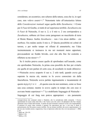 Arte e archetipo
considerato, un eccentrico, uno scherzo della natura, cosa che io, in ogni
caso, non volevo essere>>.61
Nonostante tutto all’entusiastica lettura
delle Considerazioni inattuali segue quella dello Zarathustra: <<Come
per il Faust di Goethe, si trattò di un’esperienza terribile. Zarathustra era
il Faust di Nietzsche, il suo n. 2, e il mio n. 2 ora corrispondeva a
Zarathustra, sebbene ciò fosse come paragonare un mucchietto di terra
al Monte Bianco. Inoltre Zarathustra – non v’era alcun dubbio – era
morboso. Era malato anche il mio n. 2? Questa possibilità mi colmò di
terrore, e per molto tempo mi rifiutai di ammetterlo; ma l’idea
insistentemente si insinuava in me nei momenti meno opportuni,
provocandomi un freddo brivido, così che alla fine fui costretto a
riflettere su me stesso>>.62
Se il rischio poteva essere quello di sprofondare nell’assurdo, come
era sprofondato Nietzsche, la prima cosa possibile da fare per evitarlo
era quella di non parlare di certe cose, di occultarle in modo difensivo:
<<Nietzsche aveva scoperto il suo n. 2 solo tardi, quando aveva già
superato la mezza età, mentre io lo avevo conosciuto sin dalla
fanciullezza. Nietzsche aveva parlato ingenuamente e incautamente di
questo α ρ ρ η τ ο ν , di questa cosa da non nominare, come se fosse
una cosa comune; mentre io avevo capito in tempo che con esso si
avevano brutte esperienze>>.63
Lo strabiliante linguaggio di Nietzsche –
linguaggio di cui Jung non poteva appropriarsi – era puramente
consapevolezza dai contenuti eretici e blasfemi, che lo escludevano dalla comunità. <<Avevo
sperimentato di essere nelle mani Dio e che l’unica cosa che conti è di adempiere alla Sua volontà,
altrimenti sono in balìa dell’assurdo. A partire da quel momento cominciò la mia vera responsabilità.
Il pensiero di essere stato costretto a pensare era spaventoso per me, e con esso si destò il
presentimento che Dio poteva essere terribile. Era un mistero terribile che avevo esperimentato e fu
per me una vicenda oscura e angosciosa. Essa si ripercorse sulla mia vita e mi rese pensoso>>. RSR,
p. 69.
61
RSR, pp. 138-139.
62
RSR, p. 139.
63
RSR, p. 139.
45
 