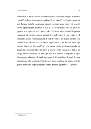 Arte e archetipo
simbolico, e poteva essere accettato solo se destituito da ogni pretesa di
“verità”, solo se inteso come prodotto di un “poeta”. <<Questa, pensavo,
era dunque stata la sua insana incomprensione: senza timori né sospetti
aveva apertamente mostrato il suo n. 2 ad un mondo che di cose del
genere non sapeva e non capiva nulla. Era stato sollecitato dalla puerile
speranza di trovare uomini capaci di condividere le sue estasi e di
intendere la sua “trasmutazione di tutti i valori”: ma aveva trovato solo
filistei bene educati, e – in modo tragicomico – ne faceva parte egli
stesso. Come gli altri anch’egli non aveva capito se stesso quando era
precipitato nell’ineffabile mistero, e aveva voluto cantarne le lodi a un
volgo ottuso disertato da tutti gli dei. Era questa la ragione di quel
linguaggio roboante, di quel sovrapporsi di metafore, di quel fervore
ditirambico che inutilmente tentava di farsi ascoltare da questo mondo
perso dietro alle cognizioni senz’ordine e senza legame>>.64
La strada
64
RSR, p. 140.
46
 