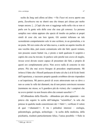 Arte e archetipo
scelta da Jung sarà allora un’altra: <<Se Faust mi aveva aperto una
porta, Zarathustra me ne sbarrò una che rimase poi chiusa per molto
tempo ancora. […] Capii che non si raggiunge nulla nella vita se non si
parla con la gente solo delle cose che essa già conosce. La persona
semplice non valuta appieno che specie di insulto sia parlare ai propri
simili di cose che son loro ignote. Gli uomini tollerano un tale
sconsiderato comportamento solo in uno scrittore, in un giornalista, o in
un poeta. Mi resi conto che un’idea nuova, o anche un aspetto insolito di
una vecchia idea, può essere comunicata solo dai fatti: questi restano,
non possono essere buttati via, e presto o tardi qualcuno li scoprirà e
capirà che cosa ha trovato. Io parlavo solo perché non avevo di meglio,
invece avrei dovuto essere capace di presentare dei fatti, e proprio di
questi ero completamente privo. Non avevo nulla di concreto in mio
potere. Più che mai avevo bisogno di procedere empiricamente. Mi
irritava il fatto che i filosofi parlassero di tutto ciò che è al di là dei limiti
dell’esperienza, e tacessero proprio quando avrebbero dovuto rispondere
a un’esperienza. Mi pareva perciò di avere attraversato non so dove e
non so come la valle dei diamanti, ma di non potere convincere nessuno
(nemmeno me stesso, se li guardavo più da vicino), che i campioni che
ne avevo portati via non fossero altro che comuni sassolini>>.65
All’abbandono della filosofia – abbandono per altro apparente – non
poteva che seguire la scelta dell’indagine “scientifica”, la sola che
potesse in qualche modo concretizzare dei <<fatti>>, verificare il valore
di quei <<diamanti>>. E tra i poliedrici interessi – zoologia,
paleontologia, geologia, archeologia – la scelta della medicina, della
psichiatria, risulterà particolarmente felice, l’unica possibile: <<Solo in
65
RSR, pp. 140-141.
47
 