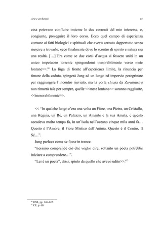 Arte e archetipo
essa potevano confluire insieme le due correnti del mio interesse, e,
congiunte, proseguire il loro corso. Ecco quel campo di esperienza
comune ai fatti biologici e spirituali che avevo cercato dappertutto senza
riuscire a trovarlo; ecco finalmente dove lo scontro di spirito e natura era
una realtà. […] Era come se due corsi d’acqua si fossero uniti in un
unico impetuoso torrente spingendomi inesorabilmente verso mete
lontane>>.66
La fuga di fronte all’esperienza limite, la rinuncia per
timore della caduta, spingerà Jung ad un lungo ed impervio peregrinare
per raggiungere l’incontro rinviato, ma la porta chiusa da Zarathustra
non rimarrà tale per sempre, quelle <<mete lontane>> saranno raggiunte,
<<inesorabilmente>>.
<< “In qualche luogo c’era una volta un Fiore, una Pietra, un Cristallo,
una Regina, un Re, un Palazzo, un Amante e la sua Amata, e questo
accadeva molto tempo fa, in un’isola nell’oceano cinque mila anni fa…
Questo è l’Amore, il Fiore Mistico dell’Anima. Questo è il Centro, Il
Sé…”.
Jung parlava come se fosse in trance.
“nessuno comprende ciò che voglio dire; soltanto un poeta potrebbe
iniziare a comprendere…”.
“Lei è un poeta”, dissi, spinto da quello che avevo udito>>.67
66
RSR, pp. 146-147.
67
CE, p. 60.
48
 