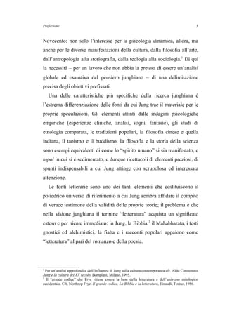Prefazione
Novecento: non solo l’interesse per la psicologia dinamica, allora, ma
anche per le diverse manifestazioni della cultura, dalla filosofia all’arte,
dall’antropologia alla storiografia, dalla teologia alla sociologia.1
Di qui
la necessità – per un lavoro che non abbia la pretesa di essere un’analisi
globale ed esaustiva del pensiero junghiano – di una delimitazione
precisa degli obiettivi prefissati.
Una delle caratteristiche più specifiche della ricerca junghiana è
l’estrema differenziazione delle fonti da cui Jung trae il materiale per le
proprie speculazioni. Gli elementi attinti dalle indagini psicologiche
empiriche (esperienze cliniche, analisi, sogni, fantasie), gli studi di
etnologia comparata, le tradizioni popolari, la filosofia cinese e quella
indiana, il taoismo e il buddismo, la filosofia e la storia della scienza
sono esempi equivalenti di come lo “spirito umano” si sia manifestato, e
topoi in cui si è sedimentato, e dunque ricettacoli di elementi preziosi, di
spunti indispensabili a cui Jung attinge con scrupolosa ed interessata
attenzione.
Le fonti letterarie sono uno dei tanti elementi che costituiscono il
poliedrico universo di riferimento a cui Jung sembra affidare il compito
di verace testimone della validità delle proprie teorie; il problema è che
nella visione junghiana il termine “letteratura” acquista un significato
esteso e per niente immediato: in Jung, la Bibbia,2
il Mahabharata, i testi
gnostici ed alchimistici, la fiaba e i racconti popolari appaiono come
“letteratura” al pari del romanzo e della poesia.
1
Per un’analisi approfondita dell’influenza di Jung sulla cultura contemporanea cfr. Aldo Carotenuto,
Jung e la cultura del XX secolo, Bompiani, Milano, 1995.
2
Il “grande codice” che Frye ritiene essere la base della letteratura e dell’universo mitologico
occidentale. Cfr. Northrop Frye, Il grande codice. La Bibbia e la letteratura, Einaudi, Torino, 1986.
5
 