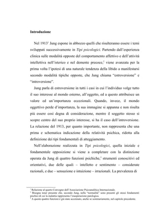 Introduzione
Nel 19131
Jung espone in abbozzo quelli che risulteranno essere i temi
sviluppati successivamente in Tipi psicologici. Partendo dall’esperienza
clinica sulle modalità opposte del comportamento affettivo e dell’attività
intellettiva nell’isterico e nel demente precoce,2
viene avanzata per la
prima volta l’ipotesi di una naturale tendenza della libido a manifestarsi
secondo modalità tipiche opposte, che Jung chiama “estroversione” e
“introversione”.
Jung parla di estroversione in tutti i casi in cui l’individuo volge tutto
il suo interesse al mondo esterno, all’oggetto, ed a questo attribuisce un
valore ed un’importanza eccezionali. Quando, invece, il mondo
oggettivo perde d’importanza, la sua immagine si appanna e non risulta
più essere così degna di considerazione, mentre il soggetto stesso si
scopre centro del suo proprio interesse, si ha il caso dell’introversione.
La relazione del 1913, per quanto importante, non rappresenta che una
prima e schematica indicazione della relatività psichica, ridotta alla
definizione dei tipi fondamentali di atteggiamento.
Nell’elaborazione realizzata in Tipi psicologici, quella iniziale e
fondamentale opposizione si viene a completare con la distinzione
operata da Jung di quattro funzioni psichiche,3
strumenti conoscitivi ed
orientativi, due delle quali – intelletto e sentimento – considerate
razionali, e due – sensazione e intuizione – irrazionali. La prevalenza di
1
Relazione al quarto Convegno dell’Associazione Psicoanalitica Internazionale.
2
Bisogna tener presente che, secondo Jung, nella “normalità” sono presenti gli stessi fondamenti
psichici di cui la malattia rappresenta l’esasperazione patologica.
3
A queste quattro funzioni è già stato accennato, anche se sommariamente, nel capitolo precedente.
 