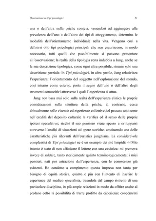 Osservazioni su Tipi psicologici
una o dell’altra nella psiche conscia, venendosi ad aggiungere alla
prevalenza dell’uno o dell’altro dei tipi di atteggiamento, determina le
modalità dell’orientamento individuale nella vita. Vengono così a
definirsi otto tipi psicologici principali che non esauriscono, in modo
necessario, tutti quelli che possibilmente si possono presentare
all’osservazione; la realtà della tipologia resta indubbia a Jung, anche se
la sua descrizione tipologica, come ogni altra possibile, rimane solo una
descrizione parziale. In Tipi psicologici, in altra parole, Jung relativizza
l’esperienza: l’orientamento del soggetto nell’esplorazione del mondo,
così interno come esterno, porta il segno dell’uno o dell’altro degli
strumenti conoscitivi attraverso i quali l’esperienza si attua.
Jung non basa mai solo sulla realtà dell’esperienza clinica le proprie
considerazioni sulla struttura della psiche, al contrario, cerca
abitualmente nelle vicende ed esperienze collettive del passato così come
nell’eredità del deposito culturale la verifica ed il senso delle proprie
ipotesi speculative; sicché il suo pensiero viene spesso a svilupparsi
attraverso l’analisi di situazioni od opere storiche, costituendo una delle
caratteristiche più rilevanti dell’euristica junghiana. La considerevole
complessità di Tipi psicologici ne è un esempio dei più limpidi: <<Mio
intento è stato di non affaticare il lettore con una casistica: mi premeva
invece di saldare, tanto storicamente quanto terminologicamente, i miei
pensieri, nati per astrazione dall’esperienza, con le conoscenze già
esistenti. Ho condotto a compimento questa impresa non tanto per
bisogno di equità storica, quanto e più con l’intento di inserire le
esperienze del medico specialista, traendola dal campo ristretto di una
particolare disciplina, in più ampie relazioni in modo da offrire anche al
profano colto la possibilità di trarre profitto da esperienze concernenti
51
 