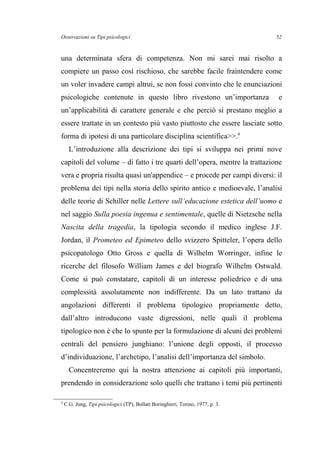 Osservazioni su Tipi psicologici
una determinata sfera di competenza. Non mi sarei mai risolto a
compiere un passo così rischioso, che sarebbe facile fraintendere come
un voler invadere campi altrui, se non fossi convinto che le enunciazioni
psicologiche contenute in questo libro rivestono un’importanza e
un’applicabilità di carattere generale e che perciò si prestano meglio a
essere trattate in un contesto più vasto piuttosto che essere lasciate sotto
forma di ipotesi di una particolare disciplina scientifica>>.4
L’introduzione alla descrizione dei tipi si sviluppa nei primi nove
capitoli del volume – di fatto i tre quarti dell’opera, mentre la trattazione
vera e propria risulta quasi un'appendice – e procede per campi diversi: il
problema dei tipi nella storia dello spirito antico e medioevale, l’analisi
delle teorie di Schiller nelle Lettere sull’educazione estetica dell’uomo e
nel saggio Sulla poesia ingenua e sentimentale, quelle di Nietzsche nella
Nascita della tragedia, la tipologia secondo il medico inglese J.F.
Jordan, il Prometeo ed Epimeteo dello svizzero Spitteler, l’opera dello
psicopatologo Otto Gross e quella di Wilhelm Worringer, infine le
ricerche del filosofo William James e del biografo Wilhelm Ostwald.
Come si può constatare, capitoli di un interesse poliedrico e di una
complessità assolutamente non indifferente. Da un lato trattano da
angolazioni differenti il problema tipologico propriamente detto,
dall’altro introducono vaste digressioni, nelle quali il problema
tipologico non è che lo spunto per la formulazione di alcuni dei problemi
centrali del pensiero junghiano: l’unione degli opposti, il processo
d’individuazione, l’archetipo, l’analisi dell’importanza del simbolo.
Concentreremo qui la nostra attenzione ai capitoli più importanti,
prendendo in considerazione solo quelli che trattano i temi più pertinenti
4
C.G. Jung, Tipi psicologici (TP), Bollati Boringhieri, Torino, 1977, p. 3.
52
 