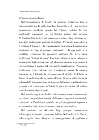 Osservazioni su Tipi psicologici
all’intento di questo lavoro.
Nell’interpretazione di Schiller la questione trattata da Jung è
essenzialmente quella dello squilibrio funzionale e del suo possibile
superamento, prendendo spunto dal <<tipico conflitto del tipo
intellettuale introverso>>, di cui Schiller sarebbe stato esempio.
Nell’analisi delle Lettere sull’educazione estetica, Jung riconosce nei
due istinti fondamentali teorizzati da Schiller – l’<<istinto sensoriale>> e
l’<<istinto di forma>> – la <<caratteristica mescolanza di sentimento e
sensazione nel tipo di pensiero introverso>>,5
da una parte, e la
cosiddetta <<funzione del pensiero>> dall’altra. Nel terzo istinto
schilleriano, “l’istinto di gioco”, Jung intravede quella stessa pulsione al
superamento degli opposti che egli chiamava funzione trascendente e
che considerava il cardine del processo di individuazione. L’intuizione
schilleriana, come vedremo, non è certamente scevra da errori e
mancanze; se è lodevole la preoccupazione di Schiller di definire un
fattore di mediazione che permetta all’uomo di uscire dalla “barbarica
unilateralità”, Jung non manca di rimarcare la limitatezza della soluzione
proposta e di contrapporre all’istinto di gioco la potenza del simbolo
come liberazione dagli opposti.
Nel secondo saggio su Schiller, estremamente meno complesso del
precedente, Jung analizza lo scritto Sulla poesia ingenua e sentimentale,
costruendo nell’analisi un parallelo tra gli atteggiamenti ingenuo e
sentimentale e la dicotomia tra estroversione ed introversione.
Nel confronto con Nietzsche Jung prosegue l’articolazione
dell’indagine iniziata nel commento a Schiller. Nell’analisi della Nascita
della tragedia viene affrontata la contrapposizione di apollineo e
5
TP, p. 108.
53
 