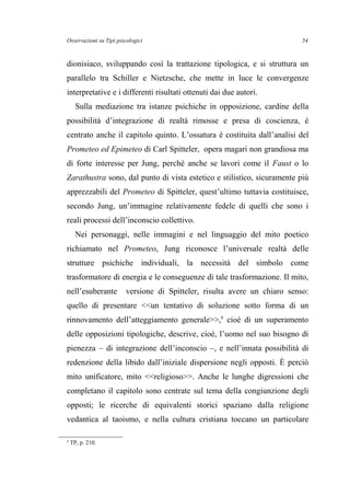 Osservazioni su Tipi psicologici
dionisiaco, sviluppando così la trattazione tipologica, e si struttura un
parallelo tra Schiller e Nietzsche, che mette in luce le convergenze
interpretative e i differenti risultati ottenuti dai due autori.
Sulla mediazione tra istanze psichiche in opposizione, cardine della
possibilità d’integrazione di realtà rimosse e presa di coscienza, è
centrato anche il capitolo quinto. L’ossatura è costituita dall’analisi del
Prometeo ed Epimeteo di Carl Spitteler, opera magari non grandiosa ma
di forte interesse per Jung, perché anche se lavori come il Faust o lo
Zarathustra sono, dal punto di vista estetico e stilistico, sicuramente più
apprezzabili del Prometeo di Spitteler, quest’ultimo tuttavia costituisce,
secondo Jung, un’immagine relativamente fedele di quelli che sono i
reali processi dell’inconscio collettivo.
Nei personaggi, nelle immagini e nel linguaggio del mito poetico
richiamato nel Prometeo, Jung riconosce l’universale realtà delle
strutture psichiche individuali, la necessità del simbolo come
trasformatore di energia e le conseguenze di tale trasformazione. Il mito,
nell’esuberante versione di Spitteler, risulta avere un chiaro senso:
quello di presentare <<un tentativo di soluzione sotto forma di un
rinnovamento dell’atteggiamento generale>>,6
cioè di un superamento
delle opposizioni tipologiche, descrive, cioè, l’uomo nel suo bisogno di
pienezza – di integrazione dell’inconscio –, e nell’innata possibilità di
redenzione della libido dall’iniziale dispersione negli opposti. È perciò
mito unificatore, mito <<religioso>>. Anche le lunghe digressioni che
completano il capitolo sono centrate sul tema della congiunzione degli
opposti; le ricerche di equivalenti storici spaziano dalla religione
vedantica al taoismo, e nella cultura cristiana toccano un particolare
6
TP, p. 210.
54
 
