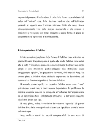 Osservazioni su Tipi psicologici
aspetto del processo di redenzione, il culto della donna come simbolo del
culto dell’“anima”, cioè della funzione psichica che nell’individuo
presiede al rapporto con il mondo interiore. Culto che Jung ritrova
straordinariamente vivo nella mistica medioevale e che prepara e
introduce la vocazione dei tempi moderni a quella forma di presa di
coscienza che è il processo d’individuazione.
L’interpretazione di Schiller
L’interpretazione junghiana delle Lettere di Schiller viene articolata su
piani differenti. Un primo piano è quello che studia Schiller come colui
che è stato <<il primo a proporsi consapevolmente di attuare con ampi
criteri e con descrizioni particolareggiate una distinzione degli
atteggiamenti tipici>>,7
un precursore, insomma, dell’opera di Jung. Su
questo piano a Schiller viene attribuita soprattutto la descrizione del
contrasto tra funzione superiore e funzione inferiore.
Il secondo piano è quello che considera Schiller stesso come “caso”
psicologico, in cui cioè, si osserva come la posizione del problema e la
relativa soluzione siano in lui sottoposte all’influenza dell’appartenenza
ad un determinato tipo – intellettuale introverso – e dall’essere soggetto
ai conflitti propri del tipo.
Il terzo piano, infine, è costituito dal carattere “epocale” di quanto
Schiller dice, dalla sua capacità di saldarsi con i problemi e con le attese
del suo tempo.
Jung analizza questi tre aspetti componendoli in una sorta di
7
TP, p. 75.
55
 