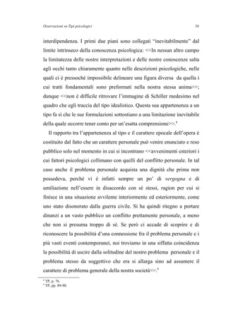Osservazioni su Tipi psicologici
interdipendenza. I primi due piani sono collegati “inevitabilmente” dal
limite intrinseco della conoscenza psicologica: <<In nessun altro campo
la limitatezza delle nostre interpretazioni e delle nostre conoscenze salta
agli occhi tanto chiaramente quanto nelle descrizioni psicologiche, nelle
quali ci è pressoché impossibile delineare una figura diversa da quella i
cui tratti fondamentali sono preformati nella nostra stessa anima>>;
dunque <<non è difficile ritrovare l’immagine di Schiller medesimo nel
quadro che egli traccia del tipo idealistico. Questa sua appartenenza a un
tipo fa sì che le sue formulazioni sottostiano a una limitazione inevitabile
della quale occorre tener conto per un’esatta comprensione>>.8
Il rapporto tra l’appartenenza al tipo e il carattere epocale dell’opera è
costituito dal fatto che un carattere personale può venire enunciato e reso
pubblico solo nel momento in cui si incontrano <<avvenimenti esteriori i
cui fattori psicologici collimano con quelli del conflitto personale. In tal
caso anche il problema personale acquista una dignità che prima non
possedeva, perché vi è infatti sempre un po’ di vergogna e di
umiliazione nell’essere in disaccordo con sé stessi, ragion per cui si
finisce in una situazione avvilente interiormente ed esteriormente, come
uno stato disonorato dalla guerra civile. Si ha quindi ritegno a portare
dinanzi a un vasto pubblico un conflitto prettamente personale, a meno
che non si presuma troppo di sé. Se però ci accade di scoprire e di
riconoscere la possibilità d’una connessione fra il problema personale e i
più vasti eventi contemporanei, noi troviamo in una siffatta coincidenza
la possibilità di uscire dalla solitudine del nostro problema personale e il
problema stesso da soggettivo che era si allarga sino ad assumere il
carattere di problema generale della nostra società>>.9
8
TP, p. 76.
9
TP, pp. 89-90.
56
 