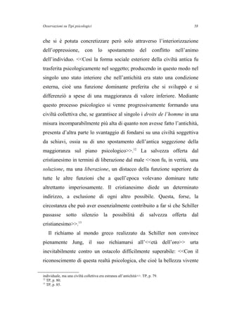 Osservazioni su Tipi psicologici
che si è potuta concretizzare però solo attraverso l’interiorizzazione
dell’oppressione, con lo spostamento del conflitto nell’animo
dell’individuo. <<Così la forma sociale esteriore della civiltà antica fu
trasferita psicologicamente nel soggetto; producendo in questo modo nel
singolo uno stato interiore che nell’antichità era stato una condizione
esterna, cioè una funzione dominante preferita che si sviluppò e si
differenziò a spese di una maggioranza di valore inferiore. Mediante
questo processo psicologico si venne progressivamente formando una
civiltà collettiva che, se garantisce al singolo i droits de l’homme in una
misura incomparabilmente più alta di quanto non avesse fatto l’antichità,
presenta d’altra parte lo svantaggio di fondarsi su una civiltà soggettiva
da schiavi, ossia su di uno spostamento dell’antica soggezione della
maggioranza sul piano psicologico>>.12
La salvezza offerta dal
cristianesimo in termini di liberazione dal male <<non fu, in verità, una
soluzione, ma una liberazione, un distacco della funzione superiore da
tutte le altre funzioni che a quell’epoca volevano dominare tutte
altrettanto imperiosamente. Il cristianesimo diede un determinato
indirizzo, a esclusione di ogni altro possibile. Questa, forse, la
circostanza che può aver essenzialmente contribuito a far sì che Schiller
passasse sotto silenzio la possibilità di salvezza offerta dal
cristianesimo>>.13
Il richiamo al mondo greco realizzato da Schiller non convince
pienamente Jung, il suo richiamarsi all’<<età dell’oro>> urta
inevitabilmente contro un ostacolo difficilmente superabile: <<Con il
riconoscimento di questa realtà psicologica, che cioè la bellezza vivente
individuale, ma una civiltà collettiva era estranea all’antichità>>. TP, p. 79.
12
TP, p. 80.
13
TP, p. 85.
58
 