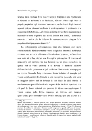 Osservazioni su Tipi psicologici
splende della sua luce d’oro là dove essa si dispiega su una realtà piena
di tenebre, di tormento e di bruttezza, Schiller sottrae ogni base al
proprio proposito; egli intendeva mostrare come la sintesi degli elementi
separati potesse ottenersi mediante la contemplazione, il godimento e la
creazione della bellezza. La bellezza avrebbe dovuto farsi mediatrice per
ricostruire l’unità originaria dell’essere umano. Per contro, l’esperienza
costante ci indica che la bellezza ha necessariamente bisogno della
propria antitesi per poter esistere>>.14
La testimonianza dell’esperienza nega alla bellezza quel ruolo
conciliatore che Schiller avrebbe voluto assegnarle, e la stessa esperienza
avvalora una seconda obiezione alla soluzione proposta, un’obiezione
non tanto di ordine storico ma di empiria psicologica. Il processo di
riequilibrio del rapporto tra due funzioni ha un costo energetico; se
quello che si vuole ottenere è di elevare le funzioni inferiori
differenziandole, questo non si può realizzare direttamente, senza pagare
un prezzo. Secondo Jung <<nessuna forma inferiore di energia può
venire semplicemente trasformata in una superiore a meno che una fonte
di maggior valore non le fornisca il suo aiuto: in altri termini la
trasformazione può effettuarsi solo a spese della funzione superiore; con
ciò però le forme inferiori non possono in alcun caso raggiungere il
valore iniziale della forma superiore di energia, anzi neppure
quest’ultima può riprendere quel livello iniziale; quel che si può e si
14
TP, p. 94.
Questo “travisamento” è simile a quello in cui è incorso Rousseau. Schiller si riferiva al modello
greco, alla ricerca dell’immagine bella e fallace dell’età dell’oro, <<quando gli uomini erano ancora
dèi e rallegravano il loro cuore nella contemplazione della bellezza eterna>> (TP, p. 93); Rousseau
risolveva il conflitto fra individuo e funzione sociale volgendo lo sguardo all’“uomo di natura”.
Comune ad entrambi è l’orientamento retrospettivo, con la conseguente idealizzazione del passato.
Schiller per la bellezza del mondo classico dimentica il greco della vita quotidiana, Rousseau arriva a
dire che l’uomo di natura è tutto per sé, è l’unità, l’intero assoluto (Emilio), senza considerare <<che
l’uomo di natura è completamente collettivo, che cioè egli è altrettanto in sé quanto negli altri ed è
tutt’altro che unità>>. TP, p. 91.
59
 
