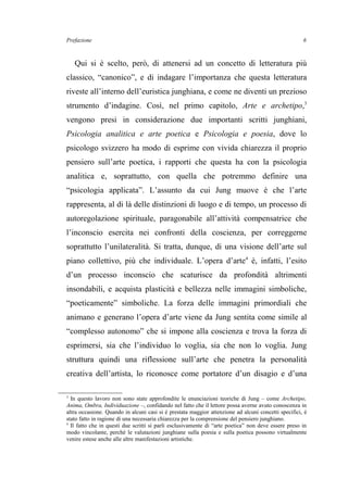 Prefazione
Qui si è scelto, però, di attenersi ad un concetto di letteratura più
classico, “canonico”, e di indagare l’importanza che questa letteratura
riveste all’interno dell’euristica junghiana, e come ne diventi un prezioso
strumento d’indagine. Così, nel primo capitolo, Arte e archetipo,3
vengono presi in considerazione due importanti scritti junghiani,
Psicologia analitica e arte poetica e Psicologia e poesia, dove lo
psicologo svizzero ha modo di esprime con vivida chiarezza il proprio
pensiero sull’arte poetica, i rapporti che questa ha con la psicologia
analitica e, soprattutto, con quella che potremmo definire una
“psicologia applicata”. L’assunto da cui Jung muove è che l’arte
rappresenta, al di là delle distinzioni di luogo e di tempo, un processo di
autoregolazione spirituale, paragonabile all’attività compensatrice che
l’inconscio esercita nei confronti della coscienza, per correggerne
soprattutto l’unilateralità. Si tratta, dunque, di una visione dell’arte sul
piano collettivo, più che individuale. L’opera d’arte4
è, infatti, l’esito
d’un processo inconscio che scaturisce da profondità altrimenti
insondabili, e acquista plasticità e bellezza nelle immagini simboliche,
“poeticamente” simboliche. La forza delle immagini primordiali che
animano e generano l’opera d’arte viene da Jung sentita come simile al
“complesso autonomo” che si impone alla coscienza e trova la forza di
esprimersi, sia che l’individuo lo voglia, sia che non lo voglia. Jung
struttura quindi una riflessione sull’arte che penetra la personalità
creativa dell’artista, lo riconosce come portatore d’un disagio e d’una
3
In questo lavoro non sono state approfondite le enunciazioni teoriche di Jung – come Archetipo,
Anima, Ombra, Individuazione –, confidando nel fatto che il lettore possa averne avuto conoscenza in
altra occasione. Quando in alcuni casi si è prestata maggior attenzione ad alcuni concetti specifici, è
stato fatto in ragione di una necessaria chiarezza per la comprensione del pensiero junghiano.
4
Il fatto che in questi due scritti si parli esclusivamente di “arte poetica” non deve essere preso in
modo vincolante, perché le valutazioni junghiane sulla poesia e sulla poetica possono virtualmente
venire estese anche alle altre manifestazioni artistiche.
6
 