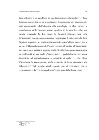 Osservazioni su Tipi psicologici
deve ottenere è un equilibrio in una temperatura intermedia>>.15
Pura
dinamica energetica, o, se si preferisce, trasposizione del principio dei
vasi comunicanti dall’idraulica alla psicologia. In altre parole, la
conciliazione delle funzioni umane significa, in termini di civiltà, una
caduta provocata da due cause: le funzioni inferiori, una volta
differenziate, non possono comunque raggiungere il valore iniziale della
funzione superiore, e, contemporaneamente, quest’ultima non è più la
stessa. <<Ogni educazione dell’uomo che miri all’unità e all’armonia del
suo essere deve adattarsi a questa realtà. Schiller trae questa conclusione
in conformità al suo modo d’essere ma>> – probabilmente per niente
disponibile ad accondiscendere al principio di realtà – <<si rifiuta
d’accettarne le conseguenze, anche a rischio di dover rinunciare alla
bellezza>>.16
Egli sceglie, dando ascolto più al <<poeta>> che al
<<pensatore>>, la “via trascendentale”, ripropone la bellezza come
15
TP, pp. 95-96.
16
TP, p. 96.
60
 