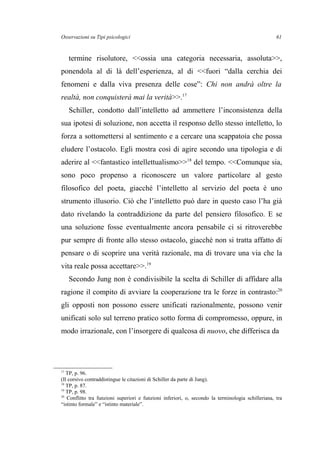 Osservazioni su Tipi psicologici
termine risolutore, <<ossia una categoria necessaria, assoluta>>,
ponendola al di là dell’esperienza, al di <<fuori “dalla cerchia dei
fenomeni e dalla viva presenza delle cose”: Chi non andrà oltre la
realtà, non conquisterà mai la verità>>.17
Schiller, condotto dall’intelletto ad ammettere l’inconsistenza della
sua ipotesi di soluzione, non accetta il responso dello stesso intelletto, lo
forza a sottomettersi al sentimento e a cercare una scappatoia che possa
eludere l’ostacolo. Egli mostra così di agire secondo una tipologia e di
aderire al <<fantastico intellettualismo>>18
del tempo. <<Comunque sia,
sono poco propenso a riconoscere un valore particolare al gesto
filosofico del poeta, giacché l’intelletto al servizio del poeta è uno
strumento illusorio. Ciò che l’intelletto può dare in questo caso l’ha già
dato rivelando la contraddizione da parte del pensiero filosofico. E se
una soluzione fosse eventualmente ancora pensabile ci si ritroverebbe
pur sempre di fronte allo stesso ostacolo, giacché non si tratta affatto di
pensare o di scoprire una verità razionale, ma di trovare una via che la
vita reale possa accettare>>.19
Secondo Jung non è condivisibile la scelta di Schiller di affidare alla
ragione il compito di avviare la cooperazione tra le forze in contrasto:20
gli opposti non possono essere unificati razionalmente, possono venir
unificati solo sul terreno pratico sotto forma di compromesso, oppure, in
modo irrazionale, con l’insorgere di qualcosa di nuovo, che differisca da
17
TP, p. 96.
(Il corsivo contraddistingue le citazioni di Schiller da parte di Jung).
18
TP, p. 87.
19
TP, p. 98.
20
Conflitto tra funzioni superiori e funzioni inferiori, o, secondo la terminologia schilleriana, tra
“istinto formale” e “istinto materiale”.
61
 