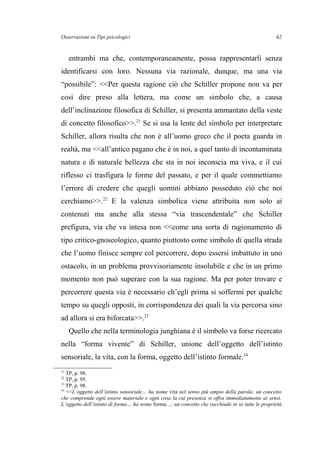 Osservazioni su Tipi psicologici
entrambi ma che, contemporaneamente, possa rappresentarli senza
identificarsi con loro. Nessuna via razionale, dunque, ma una via
“possibile”: <<Per questa ragione ciò che Schiller propone non va per
così dire preso alla lettera, ma come un simbolo che, a causa
dell’inclinazione filosofica di Schiller, si presenta ammantato della veste
di concetto filosofico>>.21
Se si usa la lente del simbolo per interpretare
Schiller, allora risulta che non è all’uomo greco che il poeta guarda in
realtà, ma <<all’antico pagano che è in noi, a quel tanto di incontaminata
natura e di naturale bellezza che sta in noi inconscia ma viva, e il cui
riflesso ci trasfigura le forme del passato, e per il quale commettiamo
l’errore di credere che quegli uomini abbiano posseduto ciò che noi
cerchiamo>>.22
E la valenza simbolica viene attribuita non solo ai
contenuti ma anche alla stessa “via trascendentale” che Schiller
prefigura, via che va intesa non <<come una sorta di ragionamento di
tipo critico-gnoseologico, quanto piuttosto come simbolo di quella strada
che l’uomo finisce sempre col percorrere, dopo essersi imbattuto in uno
ostacolo, in un problema provvisoriamente insolubile e che in un primo
momento non può superare con la sua ragione. Ma per poter trovare e
percorrere questa via è necessario ch’egli prima si soffermi per qualche
tempo su quegli opposti, in corrispondenza dei quali la via percorsa sino
ad allora si era biforcata>>.23
Quello che nella terminologia junghiana è il simbolo va forse ricercato
nella “forma vivente” di Schiller, unione dell’oggetto dell’istinto
sensoriale, la vita, con la forma, oggetto dell’istinto formale.24
21
TP, p. 98.
22
TP, p. 95.
23
TP, p. 98.
24
<<L’oggetto dell’istinto sensoriale… ha nome vita nel senso più ampio della parola; un concetto
che comprende ogni essere materiale e ogni cosa la cui presenza si offra immediatamente ai sensi.
L’oggetto dell’istinto di forma… ha nome forma…; un concetto che racchiude in sé tutte le proprietà
62
 