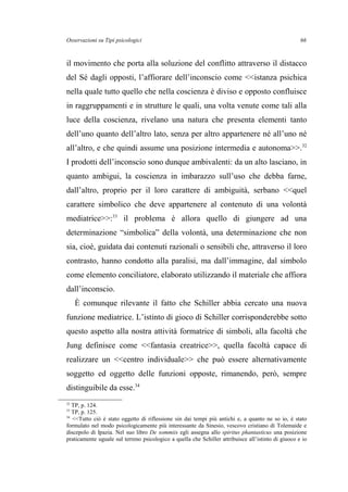 Osservazioni su Tipi psicologici
il movimento che porta alla soluzione del conflitto attraverso il distacco
del Sé dagli opposti, l’affiorare dell’inconscio come <<istanza psichica
nella quale tutto quello che nella coscienza è diviso e opposto confluisce
in raggruppamenti e in strutture le quali, una volta venute come tali alla
luce della coscienza, rivelano una natura che presenta elementi tanto
dell’uno quanto dell’altro lato, senza per altro appartenere né all’uno né
all’altro, e che quindi assume una posizione intermedia e autonoma>>.32
I prodotti dell’inconscio sono dunque ambivalenti: da un alto lasciano, in
quanto ambigui, la coscienza in imbarazzo sull’uso che debba farne,
dall’altro, proprio per il loro carattere di ambiguità, serbano <<quel
carattere simbolico che deve appartenere al contenuto di una volontà
mediatrice>>:33
il problema è allora quello di giungere ad una
determinazione “simbolica” della volontà, una determinazione che non
sia, cioè, guidata dai contenuti razionali o sensibili che, attraverso il loro
contrasto, hanno condotto alla paralisi, ma dall’immagine, dal simbolo
come elemento conciliatore, elaborato utilizzando il materiale che affiora
dall’inconscio.
È comunque rilevante il fatto che Schiller abbia cercato una nuova
funzione mediatrice. L’istinto di gioco di Schiller corrisponderebbe sotto
questo aspetto alla nostra attività formatrice di simboli, alla facoltà che
Jung definisce come <<fantasia creatrice>>, quella facoltà capace di
realizzare un <<centro individuale>> che può essere alternativamente
soggetto ed oggetto delle funzioni opposte, rimanendo, però, sempre
distinguibile da esse.34
32
TP, p. 124.
33
TP, p. 125.
34
<<Tutto ciò è stato oggetto di riflessione sin dai tempi più antichi e, a quanto ne so io, è stato
formulato nel modo psicologicamente più interessante da Sinesio, vescovo cristiano di Tolemaide e
discepolo di Ipazia. Nel suo libro De sommiis egli assegna allo spiritus phantasticus una posizione
praticamente uguale sul terreno psicologico a quella che Schiller attribuisce all’istinto di giuoco e io
66
 