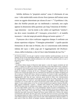 Osservazioni su Tipi psicologici
Schiller definisce la “proprietà estetica” come il riferimento di una
cosa <<alla totalità delle nostre diverse forze (potenze dell’anima) senza
essere un oggetto determinato per alcuna di esse>>.35
Il problema è che,
dato che Schiller procede per via intellettuale e razionale, non coglie
appieno la dimensione della questione: per Jung l’intuizione di Schiller –
vaga intuizione – non ha niente a che vedere col significato “estetico”,
ma deve essere ricondotta all’<<immagine primordiale>>, al modello
inconscio <<che dai tempi più antichi alberga nel nostro spirito>>.36
Il processo che si deve realizzare suggerisce dunque il confronto con
alcune esperienze religiose: “l’immagine primordiale” è quella speciale
formazione di idee nata in Oriente, che si è concretizzata nella dottrina
indiana del tapas e dello yoga per il raggiungimento del Brahman-
Atman, della rivelazione, e che in Cina è stata formulata da Lao-Tse.37
alla fantasia creatrice, solo che egli si esprime in termini metafisici anziché psicologici, ma ciò è da
imputare all’uso di una terminologia antiquata e non ha, ad ogni modo, importanza alcuna ai nostri
fini. Sinesio dice in proposito: Spriritus phantasticus inter aeterna et temporalia medius est, quo et
plurimum vivimus>>. TP, p. 119-120.
35
TP, p.129.
36
Ibidem.
37
La dottrina indiana insegna la liberazione dagli opposti, e come tali vengono considerati gli stati
affettivi e i legami con l’oggetto. La liberazione avviene dopo il ritiro della libido da tutti i contenuti e
la conseguente introversione; questo processo psicologico è designato come tapas, o autoincubazione,
ed esprime lo stato di meditazione senza contenuto nel quale la libido viene convogliata verso il
proprio Sé. Mediante la fusione del Sé con i riferimenti all’oggetto si produce l’identità del Sé
(Atman) con l’essenza del mondo (cioè con i riferimenti che intercorrono fra soggetto ed oggetto) così
che si riconosce l’identità dell’Atman, interiore ed esteriore. Il concetto di yoga è quasi parallelo a
quello del tapas: lo yoga non è tanto uno stato di meditazione quanto una tecnica cosciente volta al
raggiungimento dello stato del tapas; attraverso questa tecnica la libido viene sistematicamente
“ritirata” liberandola così dai legami con gli opposti. Il concetto del Tao, infine, concetto che si trova
nella filosofia cinese, è la “retta via”, una strada intermedia fra gli opposti, indipendente da essi pur
riunendoli in sé. Il senso della vita consiste nel percorrere questa strada senza mai sconfinare negli
opposti. Il senso estatico manca in Lao Tse, ma viene sostituito da una superiore chiarezza filosofica,
dalla saggezza intellettuale e intuitiva. <<Sarebbe facile obiettare che l’analogia del pensiero di
Schiller con queste idee che sembrano tanto lontane, è quanto mai vaga. Ma non va trascurato il fatto
che, poco dopo Schiller, queste idee si sono potentemente imposte nel genio di Schopenhauer e si
sono così intimamente congiunte con lo spirito occidentale germanico da non più scomparire fino ai
nostri giorni. Poco conta, a mio modo di vedere, il fatto che Schopenhauer potesse disporre della
traduzione latina delle Upanisad di Anquetil du Perron, menter Schiller non si riferisce mai, almeno
coscientemente, alle notizie, del resto assai scarse, che delle Upanisad si avevano ai suoi tempi. Nella
mia esperienza pratica ho veduto a sufficienza che non occorrono comunicazioni dirette per generare
simili affinità. Qualcosa d’analogo si può osservare nelle vedute fondamentali di Maestro Eckhart e in
parte anche di Kant che offrono un’analogia veramente sorprendente con le idee delle Upanisad,
67
 