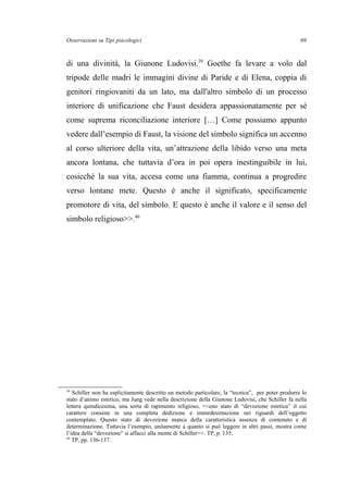 Osservazioni su Tipi psicologici
di una divinità, la Giunone Ludovisi.39
Goethe fa levare a volo dal
tripode delle madri le immagini divine di Paride e di Elena, coppia di
genitori ringiovaniti da un lato, ma dall'altro simbolo di un processo
interiore di unificazione che Faust desidera appassionatamente per sé
come suprema riconciliazione interiore […] Come possiamo appunto
vedere dall’esempio di Faust, la visione del simbolo significa un accenno
al corso ulteriore della vita, un’attrazione della libido verso una meta
ancora lontana, che tuttavia d’ora in poi opera inestinguibile in lui,
cosicché la sua vita, accesa come una fiamma, continua a progredire
verso lontane mete. Questo è anche il significato, specificamente
promotore di vita, del simbolo. E questo è anche il valore e il senso del
simbolo religioso>>.40
39
Schiller non ha esplicitamente descritto un metodo particolare, la “tecnica”, per poter produrre lo
stato d’animo estetico, ma Jung vede nella descrizione della Giunone Ludovisi, che Schiller fa nella
lettera quindicesima, una sorta di rapimento religioso, <<uno stato di “devozione estetica” il cui
carattere consiste in una completa dedizione e immedesimazione nei riguardi dell’oggetto
contemplato. Questo stato di devozione manca della caratteristica assenza di contenuto e di
determinazione. Tuttavia l’esempio, unitamente a quanto si può leggere in altri passi, mostra come
l’idea della “devozione” si affacci alla mente di Schiller>>. TP, p. 135.
40
TP, pp. 136-137.
69
 