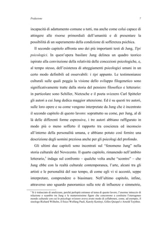 Prefazione
incapacità di adattamento comune a tutti, ma anche come colui capace di
attingere alle risorse primordiali dell’umanità e di presentare la
possibilità di un superamento della condizione di sofferenza psichica.
Il secondo capitolo affronta uno dei più importanti testi di Jung, Tipi
psicologici. In quest’opera basilare Jung delinea un quadro teorico
ispirato alla convinzione della relatività delle concezioni psicologiche, e,
al tempo stesso, dell’esistenza di atteggiamenti psicologici umani in un
certo modo definibili ed osservabili: i tipi appunto. Le testimonianze
culturali sulle quali poggia la visione dello sviluppo filogenetico sono
significativamente tratte dalla storia del pensiero filosofico e letterario:
in particolare sono Schiller, Nietzsche e il poeta svizzero Carl Spitteler
gli autori a cui Jung dedica maggior attenzione. Ed è su questi tre autori,
sulle loro opere e su come vengono interpretate da Jung che è incentrato
il secondo capitolo di questo lavoro: soprattutto su come, per Jung, al di
là delle differenti forme espressive, i tre autori abbiano raffigurato in
modo più o meno sofferto il rapporto tra coscienza ed inconscio
all’interno della personalità umana, e abbiano potuto così fornire una
descrizione degli uomini preziosa anche per gli psicologi del profondo.
Gli ultimi due capitoli sono incentrati sul “fenomeno Jung” nella
storia culturale del Novecento. Il quarto capitolo, rimanendo nell’ambito
letterario,5
indaga sul confronto – qualche volta anche “scontro” – che
Jung ebbe con la realtà culturale contemporanea, l’arte, alcuni tra gli
artisti e le personalità del suo tempo, di come egli vi si accostò, seppe
interpretare, comprendere o biasimare. Nell’ultimo capitolo, infine,
attraverso uno sguardo panoramico sulla rete di influenze e simmetrie,
5
Si è tralasciato di analizzare, perché perlopiù estraneo al tema di questo lavoro, l’enorme intreccio di
relazione e scambio tra Jung e le numerosissime figure che concorrono a costituire l’eterogeneo
mondo culturale con cui lo psicologo svizzero aveva avuto modo di collaborare, come, ad esempio, il
sinologo Richard Wilhelm, il fisico Wolfang Pauli, Karoly Kerényi, Gilles Quispel e Arnold Toynbee.
7
 