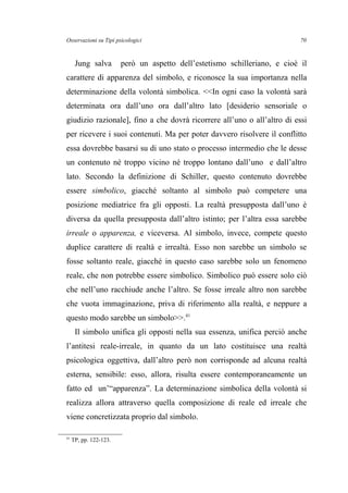 Osservazioni su Tipi psicologici
Jung salva però un aspetto dell’estetismo schilleriano, e cioè il
carattere di apparenza del simbolo, e riconosce la sua importanza nella
determinazione della volontà simbolica. <<In ogni caso la volontà sarà
determinata ora dall’uno ora dall’altro lato [desiderio sensoriale o
giudizio razionale], fino a che dovrà ricorrere all’uno o all’altro di essi
per ricevere i suoi contenuti. Ma per poter davvero risolvere il conflitto
essa dovrebbe basarsi su di uno stato o processo intermedio che le desse
un contenuto né troppo vicino né troppo lontano dall’uno e dall’altro
lato. Secondo la definizione di Schiller, questo contenuto dovrebbe
essere simbolico, giacché soltanto al simbolo può competere una
posizione mediatrice fra gli opposti. La realtà presupposta dall’uno è
diversa da quella presupposta dall’altro istinto; per l’altra essa sarebbe
irreale o apparenza, e viceversa. Al simbolo, invece, compete questo
duplice carattere di realtà e irrealtà. Esso non sarebbe un simbolo se
fosse soltanto reale, giacché in questo caso sarebbe solo un fenomeno
reale, che non potrebbe essere simbolico. Simbolico può essere solo ciò
che nell’uno racchiude anche l’altro. Se fosse irreale altro non sarebbe
che vuota immaginazione, priva di riferimento alla realtà, e neppure a
questo modo sarebbe un simbolo>>.41
Il simbolo unifica gli opposti nella sua essenza, unifica perciò anche
l’antitesi reale-irreale, in quanto da un lato costituisce una realtà
psicologica oggettiva, dall’altro però non corrisponde ad alcuna realtà
esterna, sensibile: esso, allora, risulta essere contemporaneamente un
fatto ed un’“apparenza”. La determinazione simbolica della volontà si
realizza allora attraverso quella composizione di reale ed irreale che
viene concretizzata proprio dal simbolo.
41
TP, pp. 122-123.
70
 