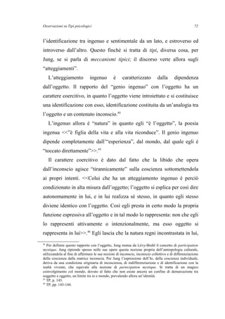 Osservazioni su Tipi psicologici
l’identificazione tra ingenuo e sentimentale da un lato, e estroverso ed
introverso dall’altro. Questo finché si tratta di tipi, diversa cosa, per
Jung, se si parla di meccanismi tipici; il discorso verte allora sugli
“atteggiamenti”.
L’atteggiamento ingenuo è caratterizzato dalla dipendenza
dall’oggetto. Il rapporto del “genio ingenuo” con l’oggetto ha un
carattere coercitivo, in quanto l’oggetto viene introiettato e si costituisce
una identificazione con esso, identificazione costituita da un’analogia tra
l’oggetto e un contenuto inconscio.44
L’ingenuo allora è “natura” in quanto egli “è l’oggetto”, la poesia
ingenua <<”è figlia della vita e alla vita riconduce”. Il genio ingenuo
dipende completamente dall’“esperienza”, dal mondo, dal quale egli è
“toccato direttamente”>>.45
Il carattere coercitivo è dato dal fatto che la libido che opera
dall’inconscio agisce “tirannicamente” sulla coscienza sottomettendola
ai propri intenti. <<Colui che ha un atteggiamento ingenuo è perciò
condizionato in alta misura dall’oggetto; l’oggetto si esplica per così dire
autonomamente in lui, e in lui realizza sé stesso, in quanto egli stesso
diviene identico con l’oggetto. Così egli presta in certo modo la propria
funzione espressiva all’oggetto e in tal modo lo rappresenta: non che egli
lo rappresenti attivamente o intenzionalmente, ma esso oggetto si
rappresenta in lui>>.46
Egli lascia che la natura regni incontrastata in lui,
44
Per definire questo rapporto con l’oggetto, Jung mutua da Lévy-Bruhl il concetto di participation
mystique. Jung riprende spesso nelle sue opere questa nozione propria dell’antropologia culturale,
utilizzandola al fine di affermare le sue nozioni di inconscio, inconscio collettivo e di differenziazione
della coscienza dalla matrice inconscia. Per Jung l’espressione dell’Io, della coscienza individuale,
deriva da una condizione originaria di incoscienza, di indifferenziazione e di identificazione con la
realtà vivente, che equivale alla nozione di partecipation mystique. Si tratta di un magico
coinvolgimento col mondo, dovuto al fatto che non esiste ancora un confine di demarcazione tra
soggetto e oggetto, un limite tra io e mondo, prevalendo allora un’identità.
45
TP, p. 143.
46
TP, pp. 143-144.
72
 