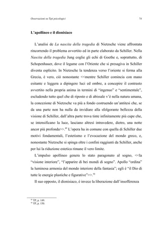 Osservazioni su Tipi psicologici
L’apollineo e il dionisiaco
L’analisi de La nascita della tragedia di Nietzsche viene affrontata
rincorrendo il problema avvertito ed in parte elaborato da Schiller. Nella
Nascita della tragedia Jung coglie gli echi di Goethe e, soprattutto, di
Schopenhauer, dove il legame con l’Oriente che si presagiva in Schiller
diventa esplicito. In Nietzsche la tendenza verso l’oriente si ferma alla
Grecia, è vero, ciò nonostante <<mentre Schiller comincia con mano
esitante e leggera a dipingere luci ed ombre, a concepire il contrasto
avvertito nella propria anima in termini di “ingenuo” e “sentimentale”,
escludendo tutto quel che di riposto e di abissale v’è nella natura umana,
la concezione di Nietzsche va più a fondo costruendo un’antitesi che, se
da una parte non ha nulla da invidiare alla sfolgorante bellezza della
visione di Schiller, dall’altra parte trova tinte infinitamente più cupe che,
se intensificano la luce, lasciano altresì intravedere, dietro, una notte
ancor più profonda>>.49
L’opera ha in comune con quella di Schiller due
motivi fondamentali, l’estetismo e l’evocazione del mondo greco, e,
nonostante Nietzsche si spinga oltre i confini raggiunti da Schiller, anche
per lui la riduzione estetica rimane il vero limite.
L’impulso apollineo genera lo stato paragonato al sogno, <<la
“visione interiore”, “l’apparire di bei mondi di sogno”. Apollo “ordina”
la luminosa armonia del mondo interiore della fantasia”; egli è “il Dio di
tutte le energie plastiche e figurative”>>.50
Il suo opposto, il dionisiaco, è invece la liberazione dall’insofferenza
49
TP, p. 149.
50
TP, p. 150.
74
 