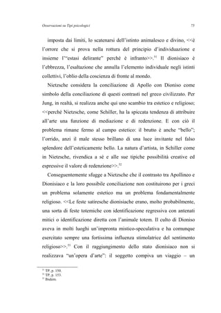 Osservazioni su Tipi psicologici
imposta dai limiti, lo scatenarsi dell’istinto animalesco e divino, <<è
l’orrore che si prova nella rottura del principio d’individuazione e
insieme l’“estasi delirante” perché è infranto>>.51
Il dionisiaco è
l’ebbrezza, l’esaltazione che annulla l’elemento individuale negli istinti
collettivi, l’oblio della coscienza di fronte al mondo.
Nietzsche considera la conciliazione di Apollo con Dioniso come
simbolo della conciliazione di questi contrasti nel greco civilizzato. Per
Jung, in realtà, si realizza anche qui uno scambio tra estetico e religioso;
<<perché Nietzsche, come Schiller, ha la spiccata tendenza di attribuire
all’arte una funzione di mediazione e di redenzione. E con ciò il
problema rimane fermo al campo estetico: il brutto è anche “bello”;
l’orrido, anzi il male stesso brillano di una luce invitante nel falso
splendore dell’esteticamente bello. La natura d’artista, in Schiller come
in Nietzsche, rivendica a sé e alle sue tipiche possibilità creative ed
espressive il valore di redenzione>>.52
Conseguentemente sfugge a Nietzsche che il contrasto tra Apollineo e
Dionisiaco e la loro possibile conciliazione non costituirono per i greci
un problema solamente estetico ma un problema fondamentalmente
religioso. <<Le feste satiresche dionisiache erano, molto probabilmente,
una sorta di feste totemiche con identificazione regressiva con antenati
mitici o identificazione diretta con l’animale totem. Il culto di Dioniso
aveva in molti luoghi un’impronta mistico-speculativa e ha comunque
esercitato sempre una fortissima influenza stimolatrice del sentimento
religioso>>.53
Con il raggiungimento dello stato dionisiaco non si
realizzava “un’opera d’arte”: il soggetto compiva un viaggio – un
51
TP, p. 150.
52
TP, p. 153.
53
Ibidem.
75
 