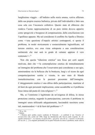 Osservazioni su Tipi psicologici
lunghissimo viaggio – all’indietro nella storia umana, veniva afferrato
dalla sua propria essenza barbarica, privato dell’individualità e fatto una
cosa sola con l’inconscio collettivo. Questo stato di ebbrezza che
rendeva l’uomo rappresentazione di un puro istinto doveva apparire
come spregevole e bisognoso di compensazione, della conciliazione con
l’apollineo appunto. Ma nel considerare il conflitto fra Apollo e Dioniso
come <<una questione d’impulsi artistici contrapposti, si sposta il
problema, in modo storicamente e sostanzialmente ingiustificato, sul
terreno estetico, ove essa viene sottoposta a una considerazione
unilaterale che mai sarà in grado di valutare appieno il vero
contenuto>>.54
Non che questa “riduzione estetica” non fosse per certi aspetti
motivata, dato che <<la contemplazione estetica dà immediatamente
un’immagine del problema che l’osservatore può considerare a suo agio,
ammirandone sia la bellezza che la bruttezza, lungi e al sicuro da ogni
compartecipazione sentita e vissuta, in uno stato di blanda
immedesimazione con le passioni presentate dall’immagine.
L’atteggiamento estetico è una difesa dalla partecipazione, mantiene al
di fuori da ogni personale implicazione, come accadrebbe se il problema
fosse inteso dal punto di vista religioso>>.55
Ma, se l’estetismo è legittimato da un’esigenza di difesa, la stessa
protezione estetica, negando la partecipazione, converte il problema in
immagini senza utilizzarle adeguatamente, lasciandole sussistere come
tali, mantenendosi <<al di fuori del problema>>.56
54
TP, p. 154.
55
Ibidem.
56
<<Dioniso però sembra essersi vendicato di Nietzsche – si confronti il suo Tentativo di
un’autocritica che, scritto nel 1886, funge da introduzione alla Nascita della tragedia: Sì, che
significa dionisiaco? – La risposta è in questo libro – qui parla “uno che sa”, l’iniziato e il discepolo
del suo dio. […] La singolare profondità con la quale Nietzsche ha inteso il problema, anche sotto la
76
 