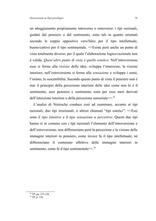Osservazioni su Tipi psicologici
un atteggiamento propriamente introverso o estroverso: i tipi razionali,
guidati dal pensiero o dal sentimento, sono tali in quanto orientati
secondo le coppie oppositive vero/falso per il tipo intellettuale,
buono/cattivo per il tipo sentimentale. <<Esiste però anche un punto di
vista totalmente diverso, per il quale l’elaborazione logico-razionale non
è valida. Quest’altro punto di vista è quello estetico. Nell’introversione
esso si ferma alla visione delle idee, sviluppa l’intuizione, la visione
interiore; nell’estroversione si ferma alla sensazione e sviluppa i sensi,
l’istinto, la suscettibilità. Secondo questo punto di vista il pensiero non è
mai il principio della percezione interiore delle idee come non lo è il
sentimento, anzi pensiero e sentimento sono per esso meri derivati
dell’intuizione interiore o della percezione sensoriale>>.58
L’analisi di Nietzsche conduce così ad esaminare, accanto ai tipi
razionali, due tipi irrazionali, o altresì chiamati “tipi estetici”: <<Essi
sono il tipo intuitivo e il tipo sensazione o percettivo. Questi due tipi
hanno sì in comune con i tipi razionali l’elemento dell’introversione e
dell’estroversione, non differenziano però la percezione e la visione delle
immagini interiori in pensiero, come invece fa il tipo intellettuale, né
differenziano il contenuto affettivo delle immagini interiori in
sentimento, come fa il tipo sentimentale>>.59
58
TP, pp. 157-158.
59
TP, p. 158.
78
 