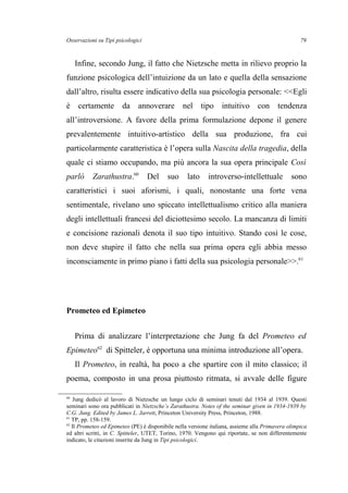 Osservazioni su Tipi psicologici
Infine, secondo Jung, il fatto che Nietzsche metta in rilievo proprio la
funzione psicologica dell’intuizione da un lato e quella della sensazione
dall’altro, risulta essere indicativo della sua psicologia personale: <<Egli
è certamente da annoverare nel tipo intuitivo con tendenza
all’introversione. A favore della prima formulazione depone il genere
prevalentemente intuitivo-artistico della sua produzione, fra cui
particolarmente caratteristica è l’opera sulla Nascita della tragedia, della
quale ci stiamo occupando, ma più ancora la sua opera principale Così
parlò Zarathustra.60
Del suo lato introverso-intellettuale sono
caratteristici i suoi aforismi, i quali, nonostante una forte vena
sentimentale, rivelano uno spiccato intellettualismo critico alla maniera
degli intellettuali francesi del diciottesimo secolo. La mancanza di limiti
e concisione razionali denota il suo tipo intuitivo. Stando così le cose,
non deve stupire il fatto che nella sua prima opera egli abbia messo
inconsciamente in primo piano i fatti della sua psicologia personale>>.61
Prometeo ed Epimeteo
Prima di analizzare l’interpretazione che Jung fa del Prometeo ed
Epimeteo62
di Spitteler, è opportuna una minima introduzione all’opera.
Il Prometeo, in realtà, ha poco a che spartire con il mito classico; il
poema, composto in una prosa piuttosto ritmata, si avvale delle figure
60
Jung dedicò al lavoro di Nietzsche un lungo ciclo di seminari tenuti dal 1934 al 1939. Questi
seminari sono ora pubblicati in Nietzsche’s Zarathustra. Notes of the seminar given in 1934-1939 by
C.G. Jung. Edited by James L. Jarrett, Princeton University Press, Princeton, 1988.
61
TP, pp. 158-159.
62
Il Prometeo ed Epimeteo (PE) è disponibile nella versione italiana, assieme alla Primavera olimpica
ed altri scritti, in C. Spitteler, UTET, Torino, 1970. Vengono qui riportate, se non differentemente
indicato, le citazioni inserite da Jung in Tipi psicologici.
79
 