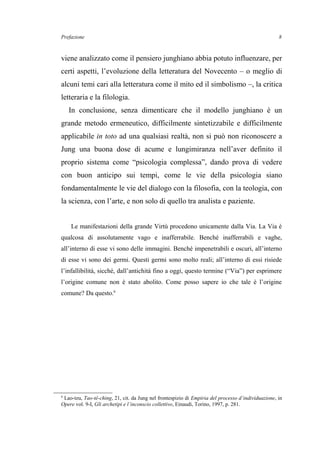 Prefazione
viene analizzato come il pensiero junghiano abbia potuto influenzare, per
certi aspetti, l’evoluzione della letteratura del Novecento – o meglio di
alcuni temi cari alla letteratura come il mito ed il simbolismo –, la critica
letteraria e la filologia.
In conclusione, senza dimenticare che il modello junghiano è un
grande metodo ermeneutico, difficilmente sintetizzabile e difficilmente
applicabile in toto ad una qualsiasi realtà, non si può non riconoscere a
Jung una buona dose di acume e lungimiranza nell’aver definito il
proprio sistema come “psicologia complessa”, dando prova di vedere
con buon anticipo sui tempi, come le vie della psicologia siano
fondamentalmente le vie del dialogo con la filosofia, con la teologia, con
la scienza, con l’arte, e non solo di quello tra analista e paziente.
Le manifestazioni della grande Virtù procedono unicamente dalla Via. La Via è
qualcosa di assolutamente vago e inafferrabile. Benché inafferrabili e vaghe,
all’interno di esse vi sono delle immagini. Benché impenetrabili e oscuri, all’interno
di esse vi sono dei germi. Questi germi sono molto reali; all’interno di essi risiede
l’infallibilità, sicché, dall’antichità fino a oggi, questo termine (“Via”) per esprimere
l’origine comune non è stato abolito. Come posso sapere io che tale è l’origine
comune? Da questo.6
6
Lao-tzu, Tao-tê-ching, 21, cit. da Jung nel frontespizio di Empiria del processo d’individuazione, in
Opere vol. 9-I, Gli archetipi e l’inconscio collettivo, Einaudi, Torino, 1997, p. 281.
8
 