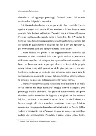 Osservazioni su Tipi psicologici
classiche a cui aggiunge personaggi fantastici propri del mondo
medioevale e del periodo romantico.
Il richiamo al mito classico non va, per lo più, oltre i nomi che il poeta
applica ai propri eroi, mentre il loro carattere e le loro imprese sono
generate dalla fantasia dell’autore. Prometeo non è il titano ellenico o
l’eroe di Goethe, non ha neanche rapito il fuoco degli dei: il Prometeo di
Spitteler è una fantastica rappresentazione dell’ideale etico ed umano del
suo autore. In questa forma di allegoria egli non è altri che Spitteler, o,
più propriamente, colui che Spitteler avrebbe voluto essere.
L’intera vicenda del poema è una rappresentazione simbolica del
contrasto tra due concezioni della vita: quella esaltata e proclamata
dall’autore e quella a cui, lusingata, tanta parte dell’umanità aderisce; e il
bene che Prometeo mette sopra ogni altro è la libertà della propria
anima, intesa come virtù generatrice delle gioie più pure e più alte.
L’allegoria trasferisce un contrasto etico nel mondo epico, ma si tratta di
un trasferimento puramente scenico: del mito Spitteler utilizza soltanto
le immagini ma poco vi è di leggendario nelle vicende narrate.
L’opera deve essere vista come espressione della mentalità di un poeta
che al termine dell’epoca positivista63
insegue simboli e allegorie, crea
personaggi irreali e antistorici. Per questo si trovano divinità che poco
ricordano quelle tramandate da leggende e religioni: un Dio creatore
infelice, condannato a muoversi in eterno in un cerchio di dolore tra
lacrime e sospiri, dèi che si ammalano e muoiono; c’è un regno del cielo
con una sua città popolata da non ben definiti cittadini, un Angelo di Dio
vedovo e convivente con un’amante; ci sono un leone e un cagnolino
parlanti che accompagnano Prometeo, il primo sempre ostile, l’altro
63
Il poema viene pubblicato in versione completa nel 1881.
80
 
