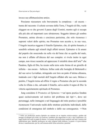 Osservazioni su Tipi psicologici
invece suo affettuosissimo amico.
Possiamo riassumere solo brevemente la complessa – ed oscura –
trama del racconto: il celeste sovrano della Terra, l’Angelo di Dio, vuole
eleggere un re che governi il paese degli Uomini, mentre egli si occupa
alle più alte ed importanti cure ultraterrene. Soggetto idoneo gli sembra
Prometeo, anima elevata e coscienza purissima, che solo riconosce i
supremi valori dello spirito; ma Prometeo non accetta e, in sua vece,
l’Angelo incarica reggente il fratello Epimeteo, che, di spirito bonario, è
sensibile soltanto agli stimoli degli affetti terreni. Epimeteo si fa amare
dal popolo che asseconda sia sulla via del bene che su quella del male,
ma non è affatto all’altezza del suo compito: si rivela inetto in ogni
campo, non riesce neanche ad apprezzare il mirabile dono dell’arte64
che
Pandora, figlia di Dio, ha recato sulla terra sotto forma di un gioiello di
infinita – ma oscura – bellezza. Infine cede alle lusinghe di Behemoth e
del suo servo Leviathan, stringendo con loro un patto d’intima alleanza,
tradendo così i figli mortali dell’Angelo affidati alle sue cure. Deluso e
pentito, l’Angelo torna ad offrire il regno a Prometeo che per la seconda
volta lo rifiuta e che, salvando il fratello, salva anche il regno di Dio: la
vittoria squisitamente spirituale di Prometeo.
Jung considera il Prometeo ed Epimeteo <<un’opera poetica fondata
quasi esclusivamente sul motivo del problema dei tipi>>, dove nei
personaggi, nelle immagini e nel linguaggio del mito poetico è possibile
riconoscere l’universale realtà delle strutture psichiche individuali, delle
condizioni di emergenza del simbolo e delle sue conseguenze. <<Non
64
Nella sua produzione poetica Spitteler era animato da un impulso mistico-estatico, guidato dal
bisogno di spiegare gli eventi e di risolvere i problemi che angosciano la vita, e che l’esperienza e le
leggi fisiche non sono in grado di chiarire. Avversario del positivismo trasferito nell’arte e nemico del
materialismo ateo, Spitteler professava un culto religioso della bellezza: la grazia e la provvidenza
divina si manifestavano, per lui, nell’armonia delle forme artistiche e poetiche.
81
 