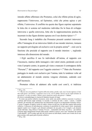Osservazioni su Tipi psicologici
intendo affatto affermare che Prometeo, colui che riflette prima di agire,
rappresenta l’introverso, ed Epimeteo, colui che prima agisce e poi
riflette, l’estroverso. Il conflitto tra queste due figure esprime soprattutto
la lotta che si scatena nel medesimo individuo fra la linea di sviluppo
introversa e quella estroversa, lotta che la rappresentazione poetica ha
incarnato in due figure distinte ognuna con il suo destino tipico>>.65
Secondo Jung è indubbio che Prometeo presenti caratteri introversi:
offre l’immagine di un introverso fedele al suo mondo interiore, instaura
un rapporto privilegiato ed esclusivo con la propria anima66
– cioè con la
funzione che presiede al rapporto con il mondo interiore –, togliendo
interesse alla dimensione del mondo.
<<Egli sacrifica il suo Io individuale all’anima, al rapporto con
l’inconscio, matrice delle immagini e dei valori eterni, perdendo così di
vista il proprio centro, in quanto gli viene a mancare il contrappeso della
“Persona”,67
del rapporto con l’oggetto esteriore>>.68
Dato che Prometeo
parteggia in modo così esclusivo per l’anima, tutte le tendenze volte ad
un adattamento al mondo esterno vengono eliminate, cadendo così
nell’inconscio.
Prometeo rifiuta di adattarsi alla realtà così com’è, si indirizza
65
TP, p. 181.
66
<<Ma non sta a me giudicare l’aspetto della mia anima, poiché, vedi, essa è la mia signora e il mio
Dio nella gioia e nel dolore, e qualsiasi cosa io sia, a lei lo debbo. Perciò con lei voglio dividere la
mia gloria; e se deve accadere, ebbene, posso rinunciare anche alla gloria>>. Ibidem.
(Il corsivo contraddistingue le citazioni di Spitteler da parte di Jung).
67
Se esiste una psiche collettiva inconscia, esiste anche una psiche collettiva cosciente: la prima è
costituita dall’insieme degli archetipi, la seconda è costituita da tutti i valori, i canoni, i modelli
culturali, gli stereotipi che caratterizzano una determinata società in un determinato momento storico.
L’uomo è soggetto al duplice rischio di cadere vittima sia dell’uno che dell’altro aspetto della psiche
collettiva: il processo di individuazione costituisce la possibilità di evitare questi rischi, instaurando
rapporti creativi tra il singolo e gli elementi archetipici da una parte e tra il singolo e gli elementi
sociali dall’altra. Jung utilizza il termine Persona – mutuandolo dal latino maschera – per definire
l’insieme degli atteggiamenti desunti dalla psiche collettiva conscia: essa è una “maschera che simula
l’individualità”, che fa credere agli altri che chi la porta sia individuale, mentre non si tratta che di una
parte recitata, nella quale parla la psiche collettiva.
68
TP, p. 182.
82
 