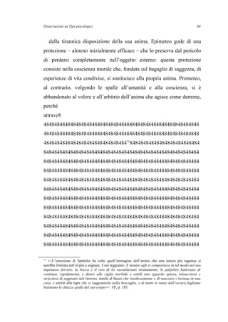 Osservazioni su Tipi psicologici
dalla tirannica disposizione della sua anima, Epimeteo gode di una
protezione – almeno inizialmente efficace – che lo preserva dal pericolo
di perdersi completamente nell’oggetto esterno: questa protezione
consiste nella coscienza morale che, fondata sul bagaglio di saggezza, di
esperienze di vita condivise, si sostituisce alla propria anima. Prometeo,
al contrario, volgendo le spalle all’umanità e alla coscienza, si è
abbandonato al volere e all’arbitrio dell’anima che agisce come demone,
perché
attrave8
4848484848484848484848484848484848484848484848484848484848
4848484848484848484848484848484848484848484848484848484848
484848484848484848484848484848471
84848484848484848484848484
8484848484848484848484848484848484848484848484848484848484
8484848484848484848484848484848484848484848484848484848484
8484848484848484848484848484848484848484848484848484848484
8484848484848484848484848484848484848484848484848484848484
8484848484848484848484848484848484848484848484848484848484
8484848484848484848484848484848484848484848484848484848484
8484848484848484848484848484848484848484848484848484848484
8484848484848484848484848484848484848484848484848484848484
8484848484848484848484848484848484848484848484848484848484
8484848484848484848484848484848484848484848484848484848484
8484848484848484848484848484848484848484848484848484848484
71
<<L’intuizione di Spitteler ha colto quell’immagine dell’anima che una natura più ingenua si
sarebbe limitata tutt’al più a sognare. Così leggiamo: E mentre egli si comportava in tal modo nel suo
impetuoso fervore, la bocca e il viso di lei sussultavano stranamente, le palpebre battevano di
continuo, rapidamente, e dietro alle ciglia morbide e sottili uno sguardo spiava, minacciava e
strisciava di soppiatto tutt’intorno, simile al fuoco che insidiosamente e di nascosto s’insinua in una
casa, e simile alla tigre che si raggomitola nella boscaglia, e di tanto in tanto dall’oscuro fogliame
balenano le chiazze gialle del suo corpo>>. TP, p. 185.
84
 