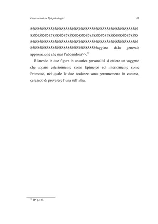 Osservazioni su Tipi psicologici
8585858585858585858585858585858585858585858585858585858585
8585858585858585858585858585858585858585858585858585858585
8585858585858585858585858585858585858585858585858585858585
858585858585858585858585858585858585aggiato dalla generale
approvazione che mai l’abbandona>>.72
Riunendo le due figure in un’unica personalità si ottiene un soggetto
che appare esteriormente come Epimeteo ed interiormente come
Prometeo, nel quale le due tendenze sono perennemente in contesa,
cercando di prevalere l’una sull’altra.
72
TP, p. 187.
85
 