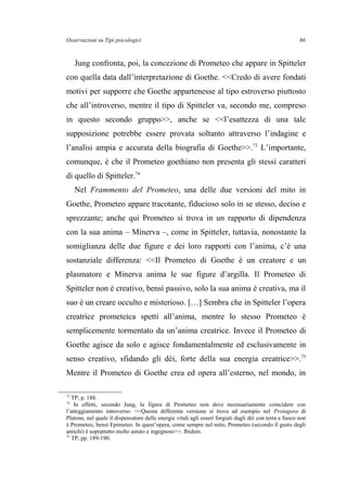Osservazioni su Tipi psicologici
Jung confronta, poi, la concezione di Prometeo che appare in Spitteler
con quella data dall’interpretazione di Goethe. <<Credo di avere fondati
motivi per supporre che Goethe appartenesse al tipo estroverso piuttosto
che all’introverso, mentre il tipo di Spitteler va, secondo me, compreso
in questo secondo gruppo>>, anche se <<l’esattezza di una tale
supposizione potrebbe essere provata soltanto attraverso l’indagine e
l’analisi ampia e accurata della biografia di Goethe>>.73
L’importante,
comunque, è che il Prometeo goethiano non presenta gli stessi caratteri
di quello di Spitteler.74
Nel Frammento del Prometeo, una delle due versioni del mito in
Goethe, Prometeo appare tracotante, fiducioso solo in se stesso, deciso e
sprezzante; anche qui Prometeo si trova in un rapporto di dipendenza
con la sua anima – Minerva –, come in Spitteler, tuttavia, nonostante la
somiglianza delle due figure e dei loro rapporti con l’anima, c’è una
sostanziale differenza: <<Il Prometeo di Goethe è un creatore e un
plasmatore e Minerva anima le sue figure d’argilla. Il Prometeo di
Spitteler non è creativo, bensì passivo, solo la sua anima è creativa, ma il
suo è un creare occulto e misterioso. […] Sembra che in Spitteler l’opera
creatrice prometeica spetti all’anima, mentre lo stesso Prometeo è
semplicemente tormentato da un’anima creatrice. Invece il Prometeo di
Goethe agisce da solo e agisce fondamentalmente ed esclusivamente in
senso creativo, sfidando gli dèi, forte della sua energia creatrice>>.75
Mentre il Prometeo di Goethe crea ed opera all’esterno, nel mondo, in
73
TP, p. 188.
74
In effetti, secondo Jung, la figura di Prometeo non deve necessariamente coincidere con
l’atteggiamento introverso: <<Questa differente versione si trova ad esempio nel Protagora di
Platone, nel quale il dispensatore delle energie vitali agli esseri forgiati dagli dèi con terra e fuoco non
è Prometeo, bensì Epimeteo. In quest’opera, come sempre nel mito, Prometeo (secondo il gusto degli
antichi) è soprattutto molto astuto e ingegnoso>>. Ibidem.
75
TP, pp. 189-190.
86
 