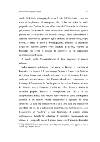 Osservazioni su Tipi psicologici
quello di Spitteler tutto procede verso il buio dell’interiorità, come una
sorta di implosione, di scomparsa, fino a lasciare attiva in modo
preponderante l’anima, la personificazione dell’inconscio. In Pandora,
poi, mentre Prometeo è lo stesso creatore che quotidianamente agisce e
plasma per la collettività con indomita energia, viene caratterizzato il
carattere introverso di Epimeteo: egli è immerso in fantasticherie, sogni,
ricordi, è preda di ansie e preoccupazioni, immerso in inquietanti
riflessioni. Pandora appare come creatura di Efesto, respinta da
Prometeo ma scelta in moglie da Epimeteo, di cui rappresenta
un’immagine dell’anima.
A questo punto, l’interpretazione di Jung raggiunge il proprio
culmine.
Nella versione mitologica, così come in Goethe, il rapporto di
Prometeo con l’anima è il rapporto con Pandora o Atena. <<In Spitteler
si produce invece una notevole scissione cui già si accenna del resto
anche nel mito storico ove, cioè, Prometeo-Pandora si contaminano con
l’analogia Efesto-Atena. In Goethe prevale la versione Prometeo-Atena.
In Spitteler invece Prometeo è tolto alla sfera divina e fornito di
un’anima propria. Tuttavia la somiglianza con Dio e il suo
accoppiamento mitico con Pandora sono conservati come contropartita
cosmica in un mondo celeste trascendente e agiscono in modo
autonomo. Le cose che accadono nell’al di là sono cose che accadono in
una sfera che è al di là della nostra coscienza, cioè nell’inconscio. Così
l’Intermezzo di Pandora76
è una descrizione di quanto accade
nell’inconscio durante le sofferenze di Prometeo. Scomparendo dal
mondo e rompendo anche l’ultimo ponte con l’umanità, Prometeo
76
Jung si riferisce all’inizio della seconda parte del poema di Spitteler, dove, appunto, si vede in
opera la figlia del Dio, Pandora.
87
 
