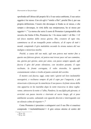 Osservazioni su Tipi psicologici
sprofonda nell’abisso del proprio Sé e il suo unico ambiente, il suo unico
oggetto è lui stesso. Con ciò egli è “simile a Dio”, poiché Dio è, per sua
propria definizione, l’essere che dovunque si fonda su sé stesso, e che
sempre e dovunque, in virtù della sua onnipresenza, ha sé stesso per
oggetto>>.77
La morsa che serra il cuore di Prometeo è paragonabile alla
zavorra che limita il Dio, Prometeo ha <<lo stesso male>> di Dio: <<E
nel fosco mattino dello stesso giorno, Dio, creatore di ogni vita,
camminava su di un tranquillo prato solitario, al di sopra di tutti i
mondi, compiendo il giro maledetto secondo la strana natura del suo
maligno e misterioso morbo.
Poiché, a causa del suo male, egli non poteva mai metter fine a
questo suo faticoso girare, né poteva mai trovar pace sul suo cammino,
ma, giorno per giorno, anno per anno, con passo sempre uguale, egli
faceva il giro del prato silenzioso, con incedere pesante, il capo
reclinato, la fronte corrugata, il volto stravolto, lo sguardo
costantemente velato e rivolto al punto centrale del cerchio.
E mentre così faceva, oggi, come tutti i giorni nel loro ineluttabile
susseguirsi, e reclinava sempre di più il capo per l’angoscia, e più
strascicato si faceva per la stanchezza il suo passo e la fonte stessa della
vita appariva in lui inaridita dopo la notte trascorsa in dura veglia:
venne, attraverso la notte e l’alba, Pandora, la sua figlia più giovane, si
avvicinò con passo incerto e riservato al sacro luogo, gli si pose
umilmente accanto, salutando con sguardo discreto e interrogando con
un silenzio colmo di rispetto>>.78
Come Prometeo è prossimo a estinguersi così il suo Dio si esaurisce
compiendo <<ineluttabilmente>> il giro ozioso attorno al centro del
77
TP, p. 191.
78
TP, p. 192.
88
 