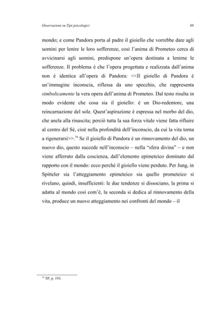 Osservazioni su Tipi psicologici
mondo; e come Pandora porta al padre il gioiello che vorrebbe dare agli
uomini per lenire le loro sofferenze, così l’anima di Prometeo cerca di
avvicinarsi agli uomini, predispone un’opera destinata a lenirne le
sofferenze. Il problema è che l’opera progettata e realizzata dall’anima
non è identica all’opera di Pandora: <<Il gioiello di Pandora è
un’immagine inconscia, riflessa da uno specchio, che rappresenta
simbolicamente la vera opera dell’anima di Prometeo. Dal testo risulta in
modo evidente che cosa sia il gioiello: è un Dio-redentore, una
reincarnazione del sole. Quest’aspirazione è espressa nel morbo del dio,
che anela alla rinascita; perciò tutta la sua forza vitale viene fatta rifluire
al centro del Sé, cioè nella profondità dell’inconscio, da cui la vita torna
a rigenerarsi>>.79
Se il gioiello di Pandora è un rinnovamento del dio, un
nuovo dio, questo succede nell’inconscio – nella “sfera divina” – e non
viene afferrato dalla coscienza, dall’elemento epimeteico dominato dal
rapporto con il mondo: ecco perché il gioiello viene perduto. Per Jung, in
Spitteler sia l’atteggiamento epimeteico sia quello prometeico si
rivelano, quindi, insufficienti: le due tendenze si dissociano, la prima si
adatta al mondo così com’è, la seconda si dedica al rinnovamento della
vita, produce un nuovo atteggiamento nei confronti del mondo – il
79
TP, p. 193.
89
 