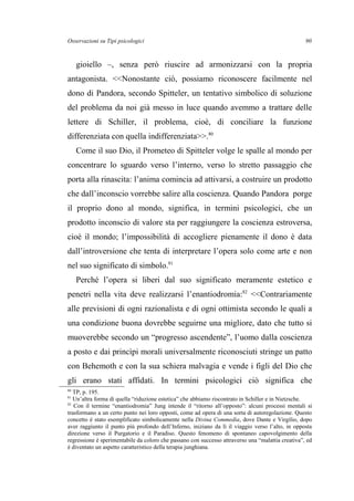 Osservazioni su Tipi psicologici
gioiello –, senza però riuscire ad armonizzarsi con la propria
antagonista. <<Nonostante ciò, possiamo riconoscere facilmente nel
dono di Pandora, secondo Spitteler, un tentativo simbolico di soluzione
del problema da noi già messo in luce quando avemmo a trattare delle
lettere di Schiller, il problema, cioè, di conciliare la funzione
differenziata con quella indifferenziata>>.80
Come il suo Dio, il Prometeo di Spitteler volge le spalle al mondo per
concentrare lo sguardo verso l’interno, verso lo stretto passaggio che
porta alla rinascita: l’anima comincia ad attivarsi, a costruire un prodotto
che dall’inconscio vorrebbe salire alla coscienza. Quando Pandora porge
il proprio dono al mondo, significa, in termini psicologici, che un
prodotto inconscio di valore sta per raggiungere la coscienza estroversa,
cioè il mondo; l’impossibilità di accogliere pienamente il dono è data
dall’introversione che tenta di interpretare l’opera solo come arte e non
nel suo significato di simbolo.81
Perché l’opera si liberi dal suo significato meramente estetico e
penetri nella vita deve realizzarsi l’enantiodromia:82
<<Contrariamente
alle previsioni di ogni razionalista e di ogni ottimista secondo le quali a
una condizione buona dovrebbe seguirne una migliore, dato che tutto si
muoverebbe secondo un “progresso ascendente”, l’uomo dalla coscienza
a posto e dai princìpi morali universalmente riconosciuti stringe un patto
con Behemoth e con la sua schiera malvagia e vende i figli del Dio che
gli erano stati affidati. In termini psicologici ciò significa che
80
TP, p. 195.
81
Un’altra forma di quella “riduzione estetica” che abbiamo riscontrato in Schiller e in Nietzsche.
82
Con il termine “enantiodromia” Jung intende il “ritorno all’opposto”: alcuni processi mentali si
trasformano a un certo punto nei loro opposti, come ad opera di una sorta di autoregolazione. Questo
concetto è stato esemplificato simbolicamente nella Divina Commedia, dove Dante e Virgilio, dopo
aver raggiunto il punto più profondo dell’Inferno, iniziano da lì il viaggio verso l’alto, in opposta
direzione verso il Purgatorio e il Paradiso. Questo fenomeno di spontaneo capovolgimento della
regressione è sperimentabile da coloro che passano con successo attraverso una “malattia creativa”, ed
è diventato un aspetto caratteristico della terapia junghiana.
90
 